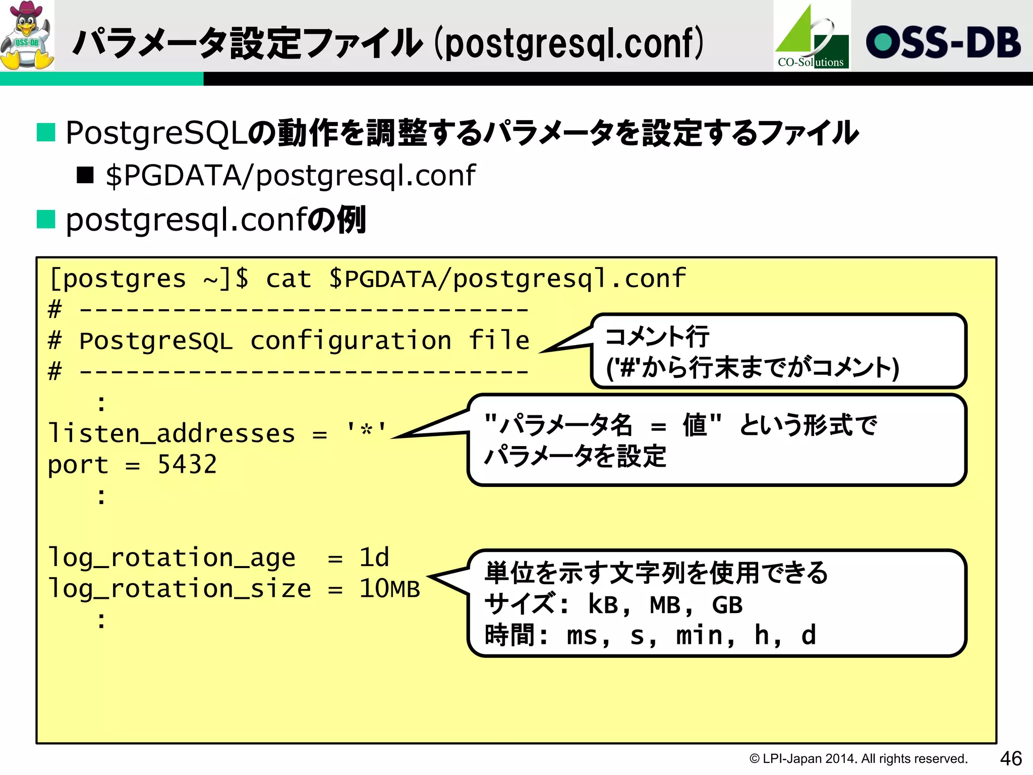 © LPI-Japan 2014. All rights reserved. 46
パラメータ設定ファイル(postgresql.conf)
 PostgreSQLの動作を調整するパラメータを設定するファイル
 $PGDATA/postgresql.conf
 postgresql.confの例
[postgres ~]$ cat $PGDATA/postgresql.conf
# -----------------------------
# PostgreSQL configuration file
# -----------------------------
:
listen_addresses = '*'
port = 5432
:
log_rotation_age = 1d
log_rotation_size = 10MB
:
単位を示す文字列を使用できる
サイズ: kB, MB, GB
時間: ms, s, min, h, d
コメント行
('#'から行末までがコメント)
"パラメータ名 = 値" という形式で
パラメータを設定
 