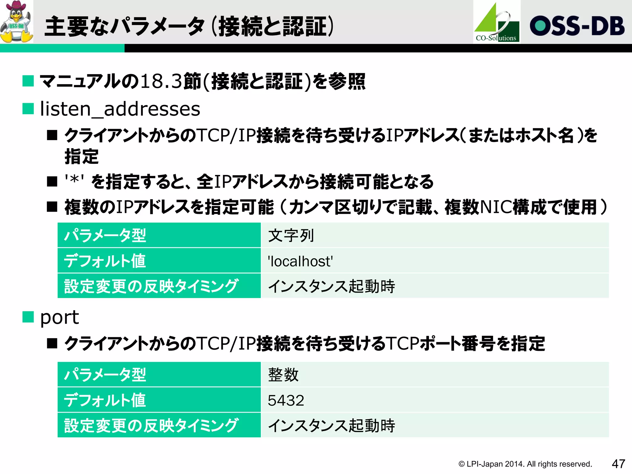 © LPI-Japan 2014. All rights reserved. 47
主要なパラメータ(接続と認証)
 マニュアルの18.3節(接続と認証)を参照
 listen_addresses
 クライアントからのTCP/IP接続を待ち受けるIPアドレス（またはホスト名）を
指定
 '*' を指定すると、全IPアドレスから接続可能となる
 複数のIPアドレスを指定可能 （カンマ区切りで記載、複数NIC構成で使用）
 port
 クライアントからのTCP/IP接続を待ち受けるTCPポート番号を指定
パラメータ型 文字列
デフォルト値 'localhost'
設定変更の反映タイミング インスタンス起動時
パラメータ型 整数
デフォルト値 5432
設定変更の反映タイミング インスタンス起動時
 