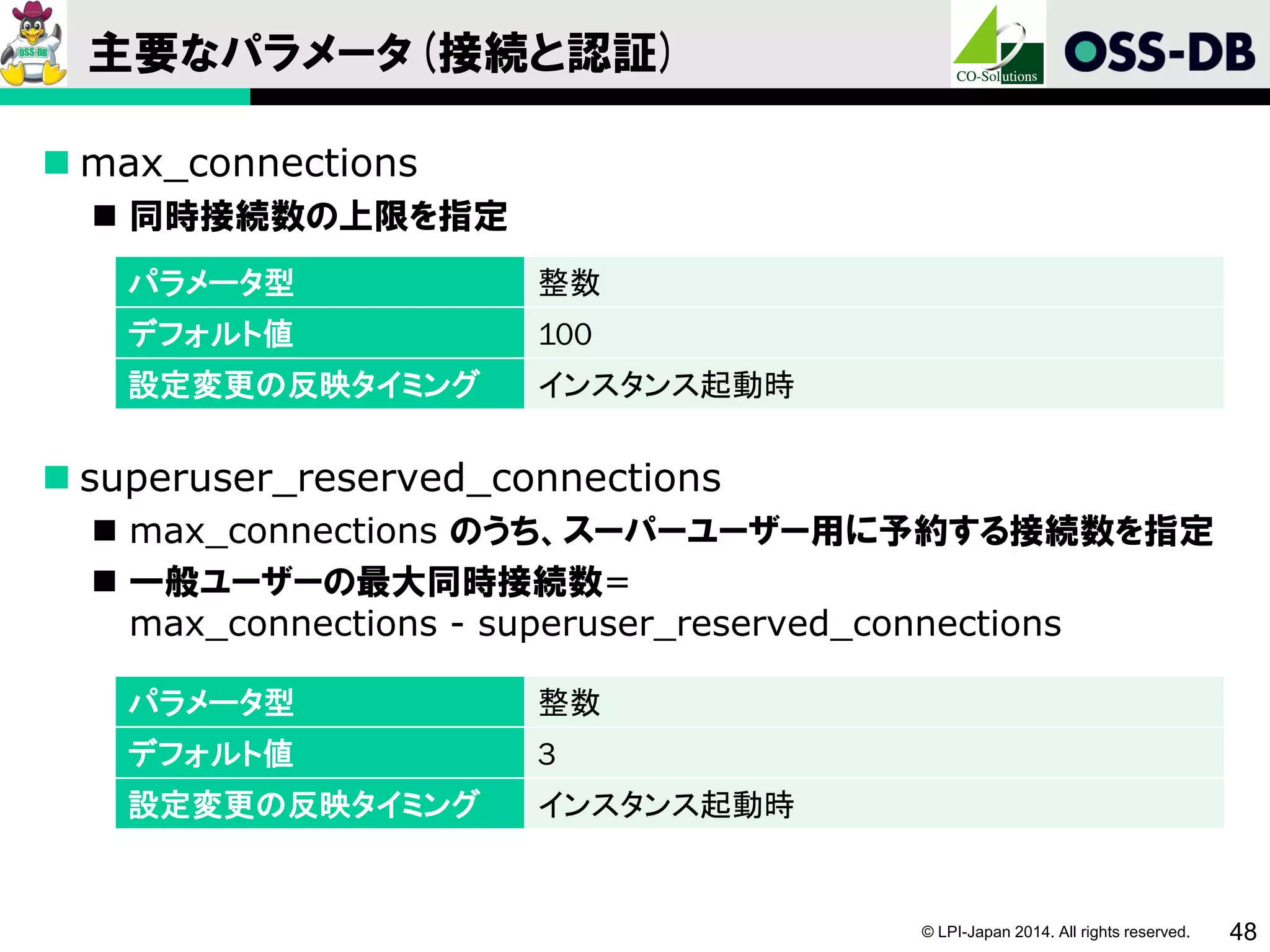 © LPI-Japan 2014. All rights reserved. 48
主要なパラメータ(接続と認証)
 max_connections
 同時接続数の上限を指定
 superuser_reserved_connections
 max_connections のうち、スーパーユーザー用に予約する接続数を指定
 一般ユーザーの最大同時接続数=
max_connections - superuser_reserved_connections
パラメータ型 整数
デフォルト値 100
設定変更の反映タイミング インスタンス起動時
パラメータ型 整数
デフォルト値 3
設定変更の反映タイミング インスタンス起動時
 