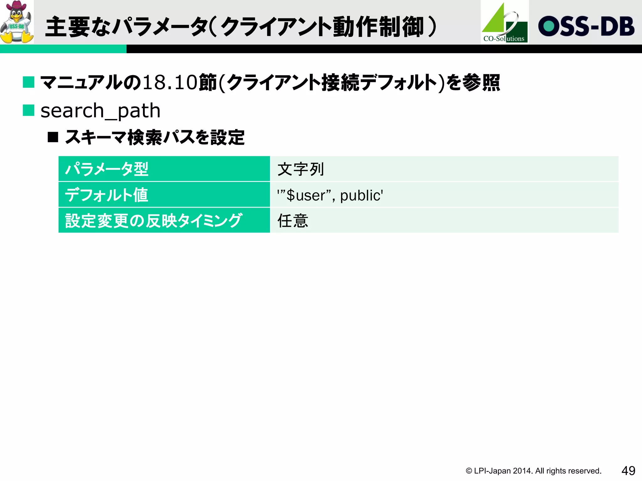 © LPI-Japan 2014. All rights reserved. 49
主要なパラメータ（クライアント動作制御）
 マニュアルの18.10節(クライアント接続デフォルト)を参照
 search_path
 スキーマ検索パスを設定
パラメータ型 文字列
デフォルト値 '”$user”, public'
設定変更の反映タイミング 任意
 