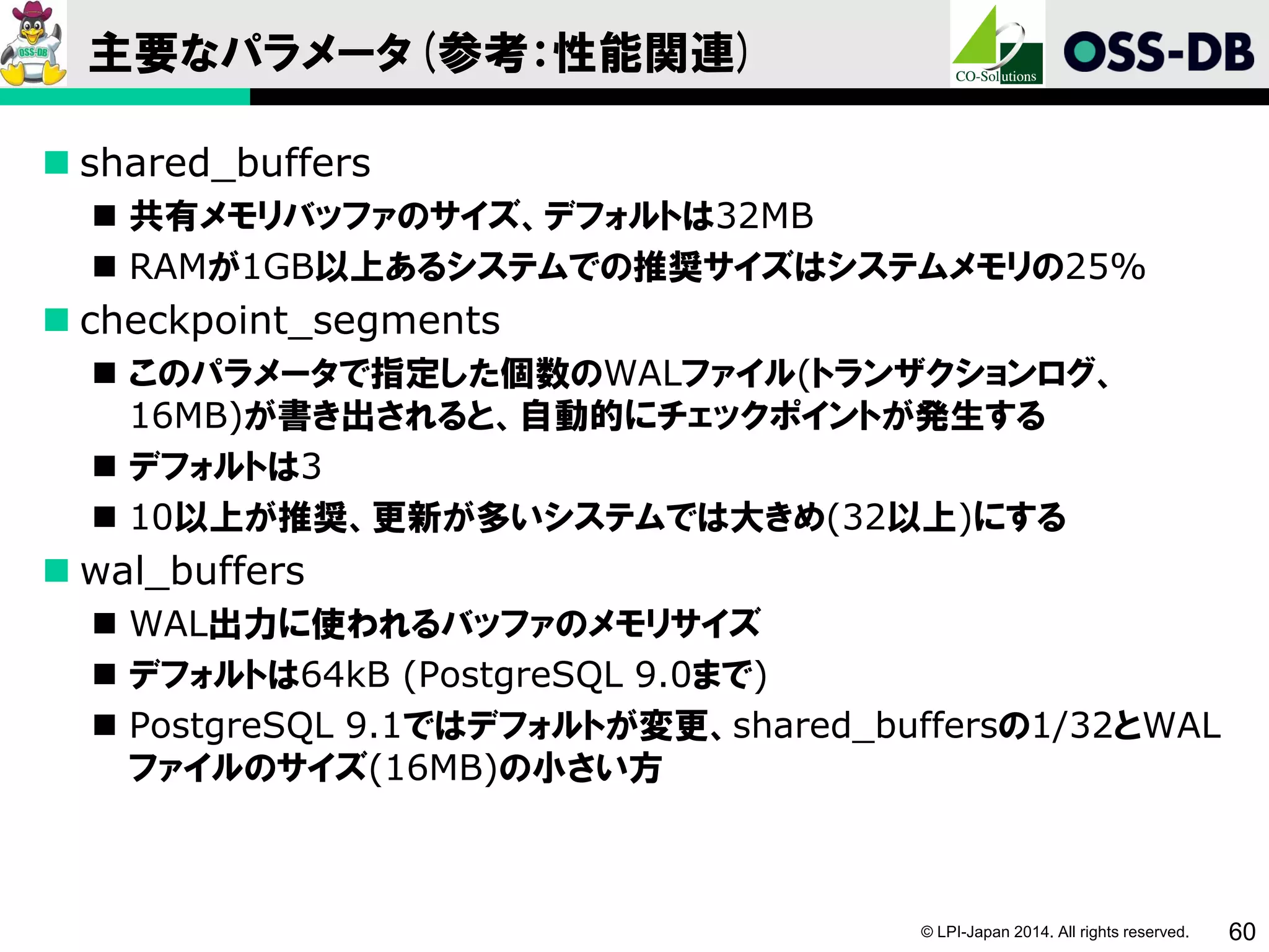 © LPI-Japan 2014. All rights reserved. 60
主要なパラメータ(参考：性能関連)
 shared_buffers
 共有メモリバッファのサイズ、デフォルトは32MB
 RAMが1GB以上あるシステムでの推奨サイズはシステムメモリの25%
 checkpoint_segments
 このパラメータで指定した個数のWALファイル(トランザクションログ、
16MB)が書き出されると、自動的にチェックポイントが発生する
 デフォルトは3
 10以上が推奨、更新が多いシステムでは大きめ(32以上)にする
 wal_buffers
 WAL出力に使われるバッファのメモリサイズ
 デフォルトは64kB (PostgreSQL 9.0まで)
 PostgreSQL 9.1ではデフォルトが変更、shared_buffersの1/32とWAL
ファイルのサイズ(16MB)の小さい方
 