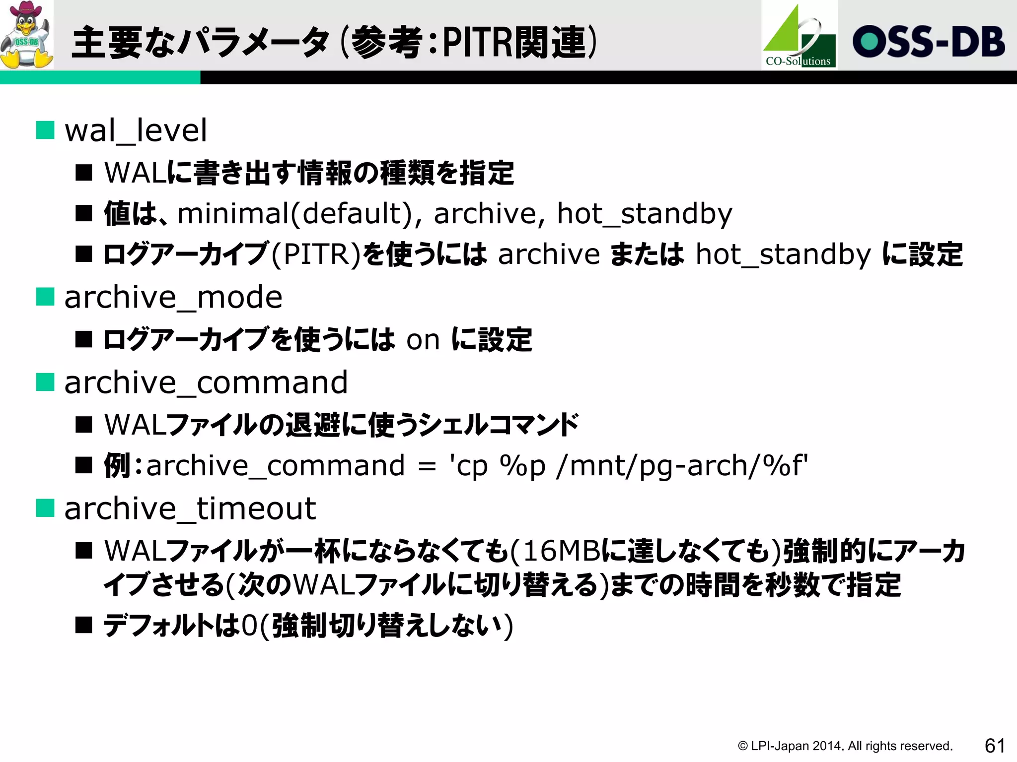 © LPI-Japan 2014. All rights reserved. 61
主要なパラメータ(参考：PITR関連)
 wal_level
 WALに書き出す情報の種類を指定
 値は、minimal(default), archive, hot_standby
 ログアーカイブ(PITR)を使うには archive または hot_standby に設定
 archive_mode
 ログアーカイブを使うには on に設定
 archive_command
 WALファイルの退避に使うシェルコマンド
 例：archive_command = 'cp %p /mnt/pg-arch/%f'
 archive_timeout
 WALファイルが一杯にならなくても(16MBに達しなくても)強制的にアーカ
イブさせる(次のWALファイルに切り替える)までの時間を秒数で指定
 デフォルトは0(強制切り替えしない)
 