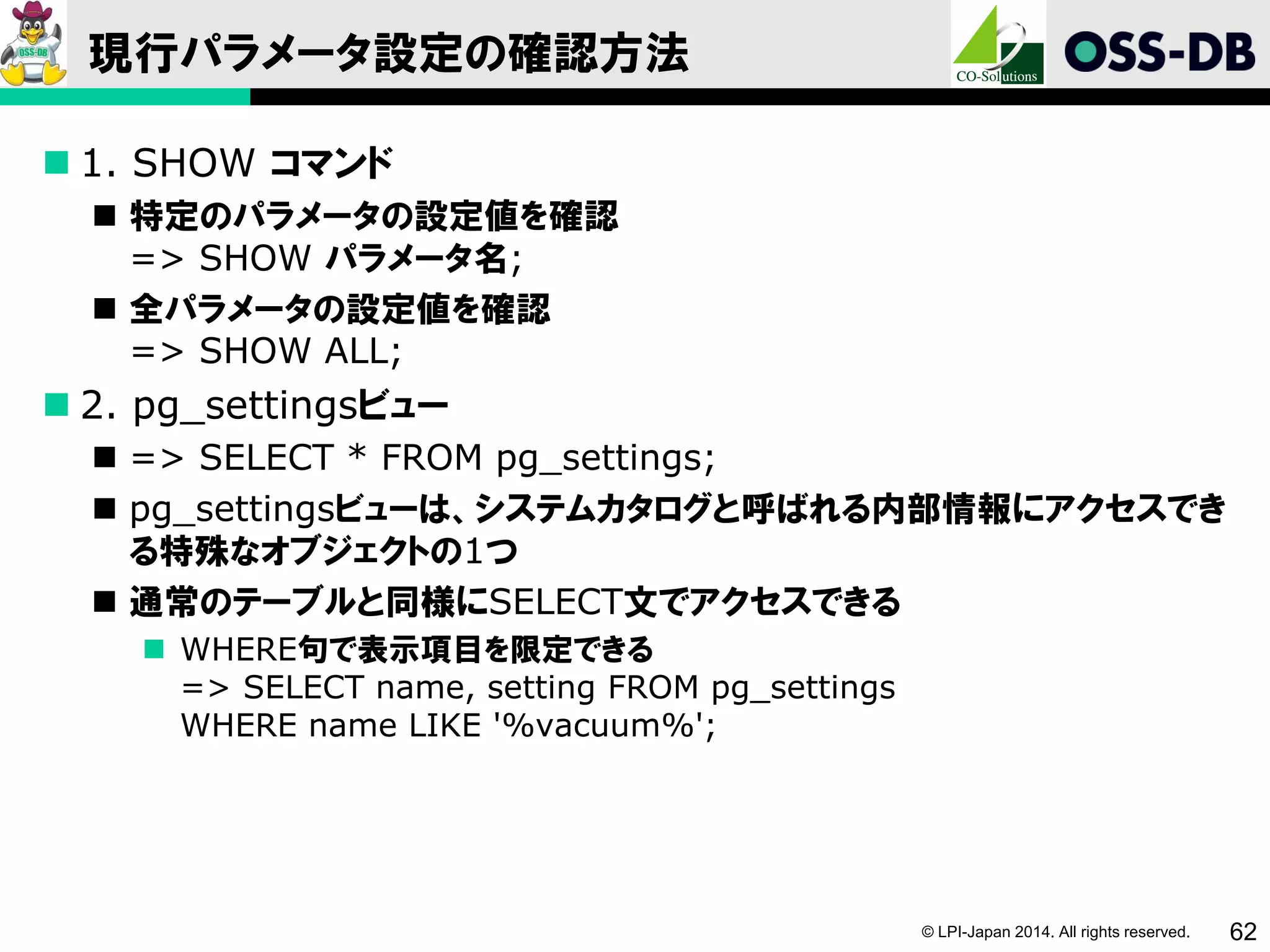 © LPI-Japan 2014. All rights reserved. 62
現行パラメータ設定の確認方法
 1. SHOW コマンド
 特定のパラメータの設定値を確認
=> SHOW パラメータ名;
 全パラメータの設定値を確認
=> SHOW ALL;
 2. pg_settingsビュー
 => SELECT * FROM pg_settings;
 pg_settingsビューは、システムカタログと呼ばれる内部情報にアクセスでき
る特殊なオブジェクトの1つ
 通常のテーブルと同様にSELECT文でアクセスできる
 WHERE句で表示項目を限定できる
=> SELECT name, setting FROM pg_settings
WHERE name LIKE '%vacuum%';
 