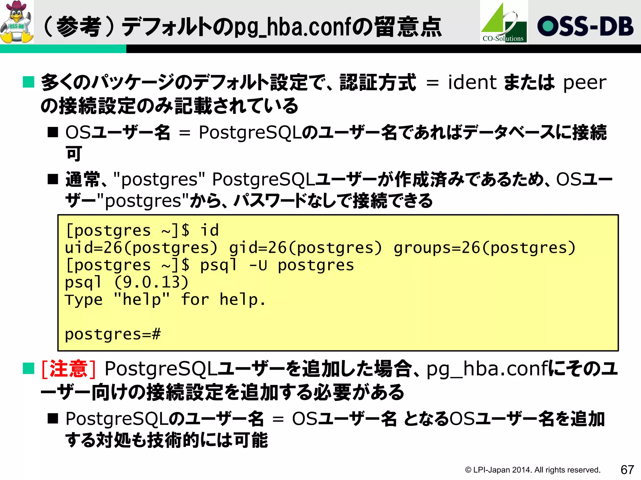 © LPI-Japan 2014. All rights reserved. 67
（参考） デフォルトのpg_hba.confの留意点
 多くのパッケージのデフォルト設定で、認証方式 = ident または peer
の接続設定のみ記載されている
 OSユーザー名 = PostgreSQLのユーザー名であればデータベースに接続
可
 通常、"postgres" PostgreSQLユーザーが作成済みであるため、OSユー
ザー"postgres"から、パスワードなしで接続できる
 [注意] PostgreSQLユーザーを追加した場合、pg_hba.confにそのユ
ーザー向けの接続設定を追加する必要がある
 PostgreSQLのユーザー名 = OSユーザー名 となるOSユーザー名を追加
する対処も技術的には可能
[postgres ~]$ id
uid=26(postgres) gid=26(postgres) groups=26(postgres)
[postgres ~]$ psql -U postgres
psql (9.0.13)
Type "help" for help.
postgres=#
 