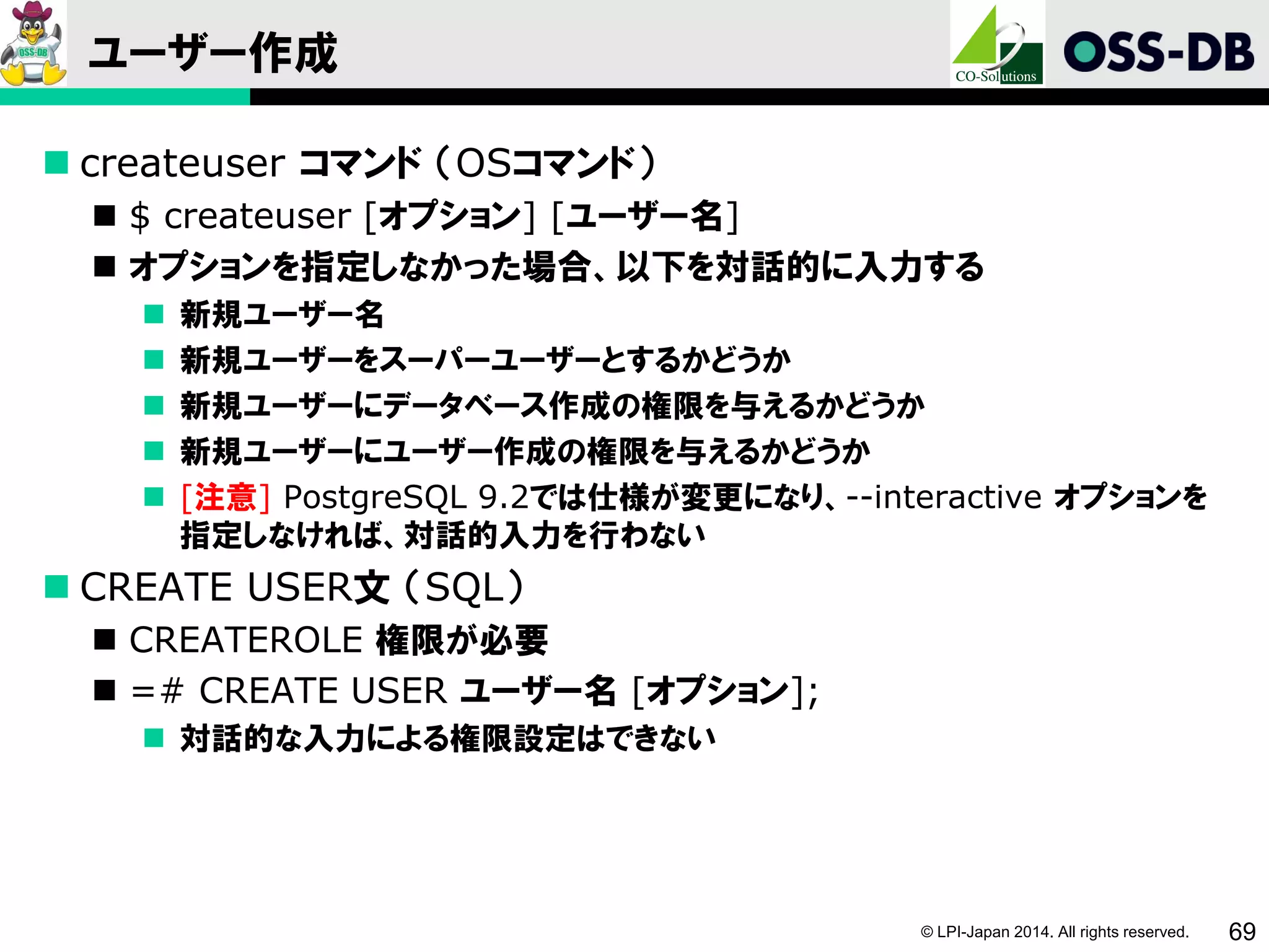 © LPI-Japan 2014. All rights reserved. 69
ユーザー作成
 createuser コマンド （OSコマンド）
 $ createuser [オプション] [ユーザー名]
 オプションを指定しなかった場合、以下を対話的に入力する
 新規ユーザー名
 新規ユーザーをスーパーユーザーとするかどうか
 新規ユーザーにデータベース作成の権限を与えるかどうか
 新規ユーザーにユーザー作成の権限を与えるかどうか
 [注意] PostgreSQL 9.2では仕様が変更になり、--interactive オプションを
指定しなければ、対話的入力を行わない
 CREATE USER文 （SQL）
 CREATEROLE 権限が必要
 =# CREATE USER ユーザー名 [オプション];
 対話的な入力による権限設定はできない
 