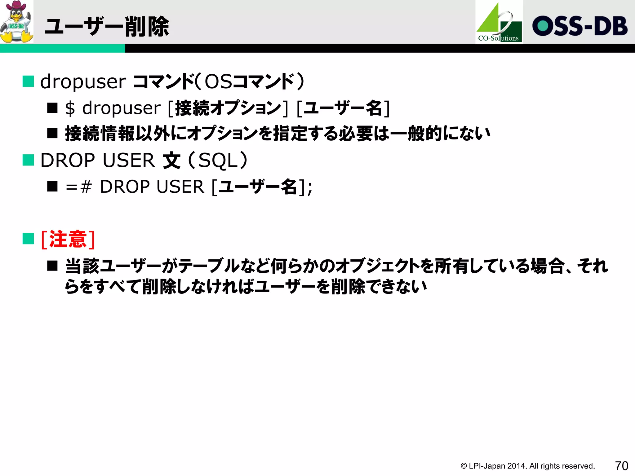 © LPI-Japan 2014. All rights reserved. 70
ユーザー削除
 dropuser コマンド（OSコマンド）
 $ dropuser [接続オプション] [ユーザー名]
 接続情報以外にオプションを指定する必要は一般的にない
 DROP USER 文 （SQL）
 =# DROP USER [ユーザー名];
 [注意]
 当該ユーザーがテーブルなど何らかのオブジェクトを所有している場合、それ
らをすべて削除しなければユーザーを削除できない
 