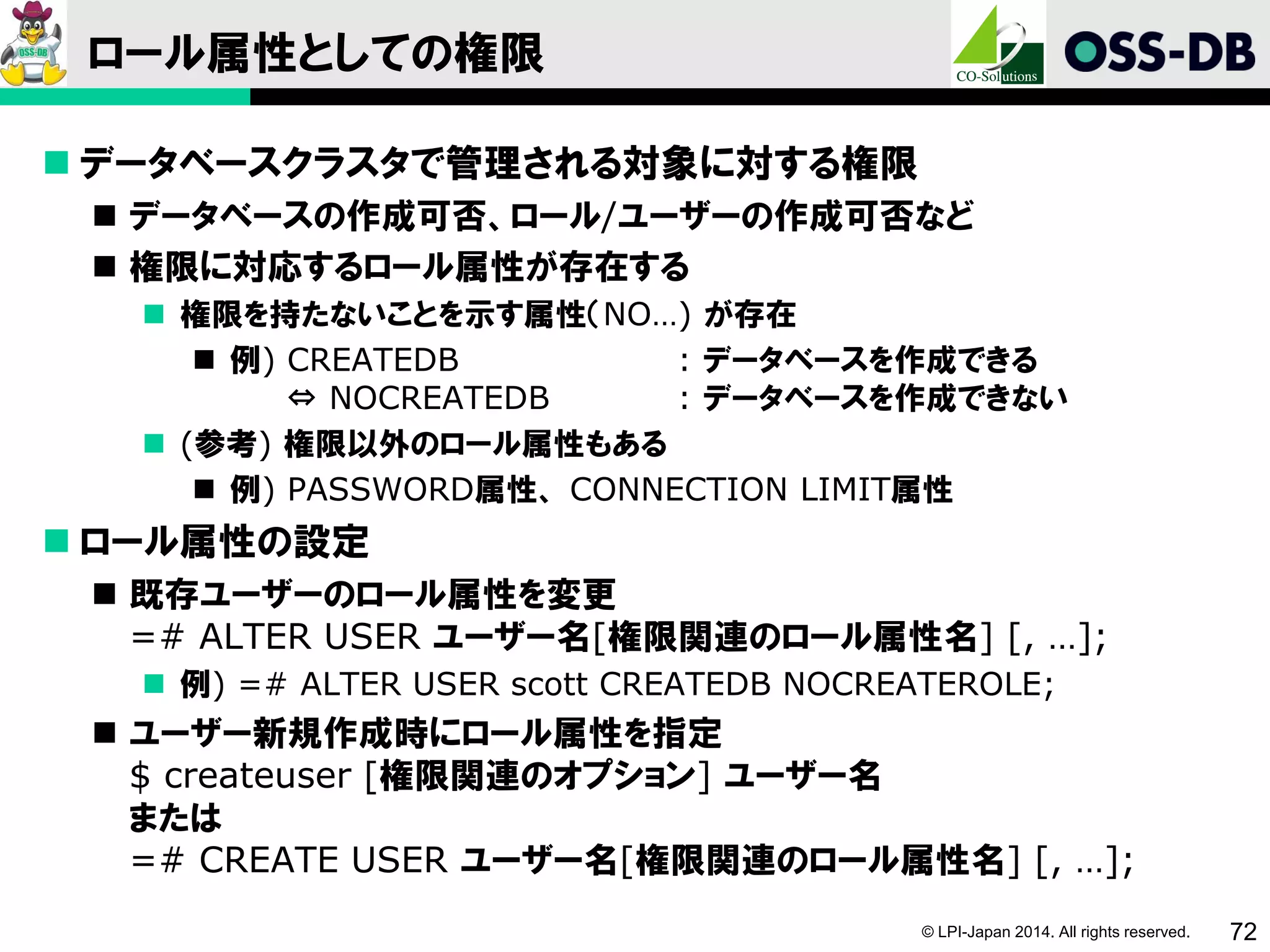© LPI-Japan 2014. All rights reserved. 72
ロール属性としての権限
 データベースクラスタで管理される対象に対する権限
 データベースの作成可否、ロール/ユーザーの作成可否など
 権限に対応するロール属性が存在する
 権限を持たないことを示す属性（NO…) が存在
 例) CREATEDB : データベースを作成できる
⇔ NOCREATEDB : データベースを作成できない
 (参考) 権限以外のロール属性もある
 例) PASSWORD属性、 CONNECTION LIMIT属性
 ロール属性の設定
 既存ユーザーのロール属性を変更
=# ALTER USER ユーザー名[権限関連のロール属性名] [, …];
 例) =# ALTER USER scott CREATEDB NOCREATEROLE;
 ユーザー新規作成時にロール属性を指定
$ createuser [権限関連のオプション] ユーザー名
または
=# CREATE USER ユーザー名[権限関連のロール属性名] [, …];
 