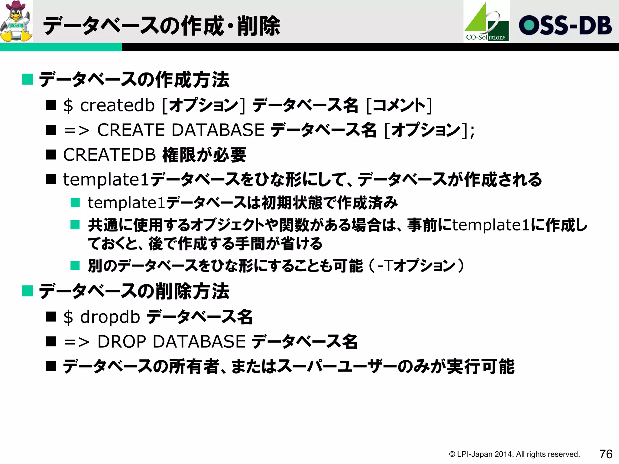 © LPI-Japan 2014. All rights reserved. 76
データベースの作成・削除
 データベースの作成方法
 $ createdb [オプション] データベース名 [コメント]
 => CREATE DATABASE データベース名 [オプション];
 CREATEDB 権限が必要
 template1データベースをひな形にして、データベースが作成される
 template1データベースは初期状態で作成済み
 共通に使用するオブジェクトや関数がある場合は、事前にtemplate1に作成し
ておくと、後で作成する手間が省ける
 別のデータベースをひな形にすることも可能 （-Tオプション）
 データベースの削除方法
 $ dropdb データベース名
 => DROP DATABASE データベース名
 データベースの所有者、またはスーパーユーザーのみが実行可能
 