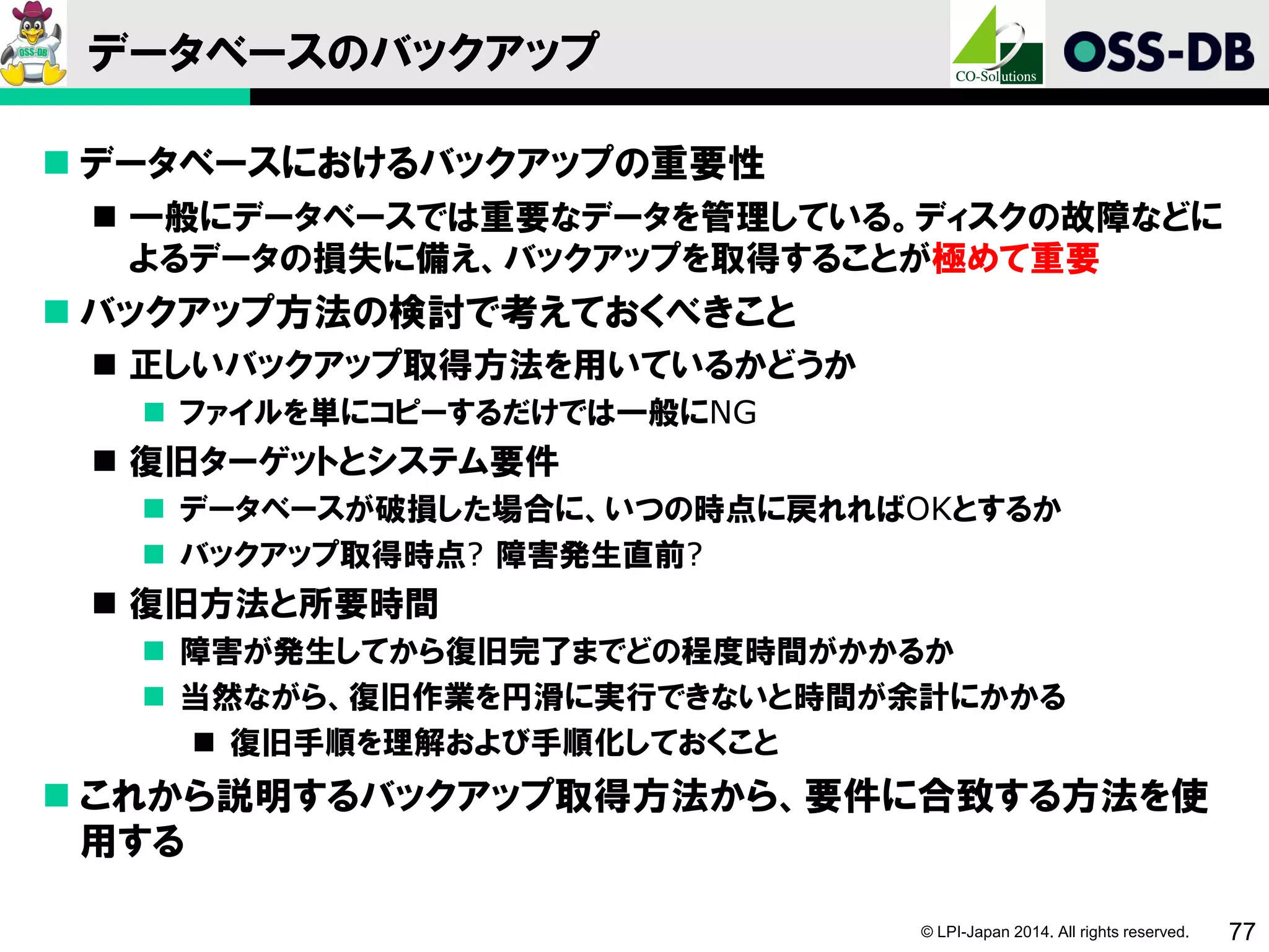 © LPI-Japan 2014. All rights reserved. 77
データベースのバックアップ
 データベースにおけるバックアップの重要性
 一般にデータベースでは重要なデータを管理している。ディスクの故障などに
よるデータの損失に備え、バックアップを取得することが極めて重要
 バックアップ方法の検討で考えておくべきこと
 正しいバックアップ取得方法を用いているかどうか
 ファイルを単にコピーするだけでは一般にNG
 復旧ターゲットとシステム要件
 データベースが破損した場合に、いつの時点に戻れればOKとするか
 バックアップ取得時点? 障害発生直前?
 復旧方法と所要時間
 障害が発生してから復旧完了までどの程度時間がかかるか
 当然ながら、復旧作業を円滑に実行できないと時間が余計にかかる
 復旧手順を理解および手順化しておくこと
 これから説明するバックアップ取得方法から、要件に合致する方法を使
用する
 