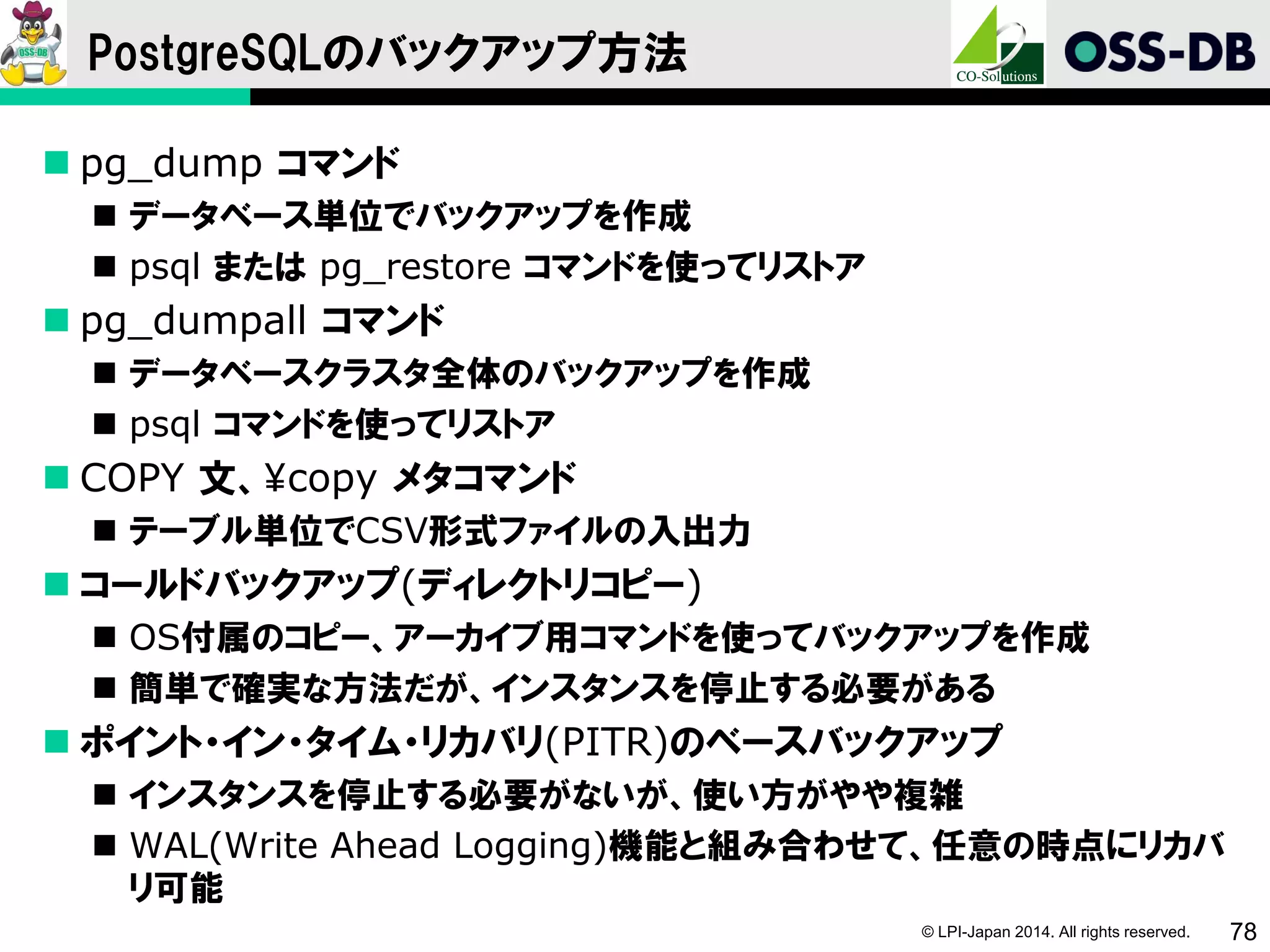 © LPI-Japan 2014. All rights reserved. 78
PostgreSQLのバックアップ方法
 pg_dump コマンド
 データベース単位でバックアップを作成
 psql または pg_restore コマンドを使ってリストア
 pg_dumpall コマンド
 データベースクラスタ全体のバックアップを作成
 psql コマンドを使ってリストア
 COPY 文、¥copy メタコマンド
 テーブル単位でCSV形式ファイルの入出力
 コールドバックアップ(ディレクトリコピー)
 OS付属のコピー、アーカイブ用コマンドを使ってバックアップを作成
 簡単で確実な方法だが、インスタンスを停止する必要がある
 ポイント・イン・タイム・リカバリ(PITR)のベースバックアップ
 インスタンスを停止する必要がないが、使い方がやや複雑
 WAL(Write Ahead Logging)機能と組み合わせて、任意の時点にリカバ
リ可能
 