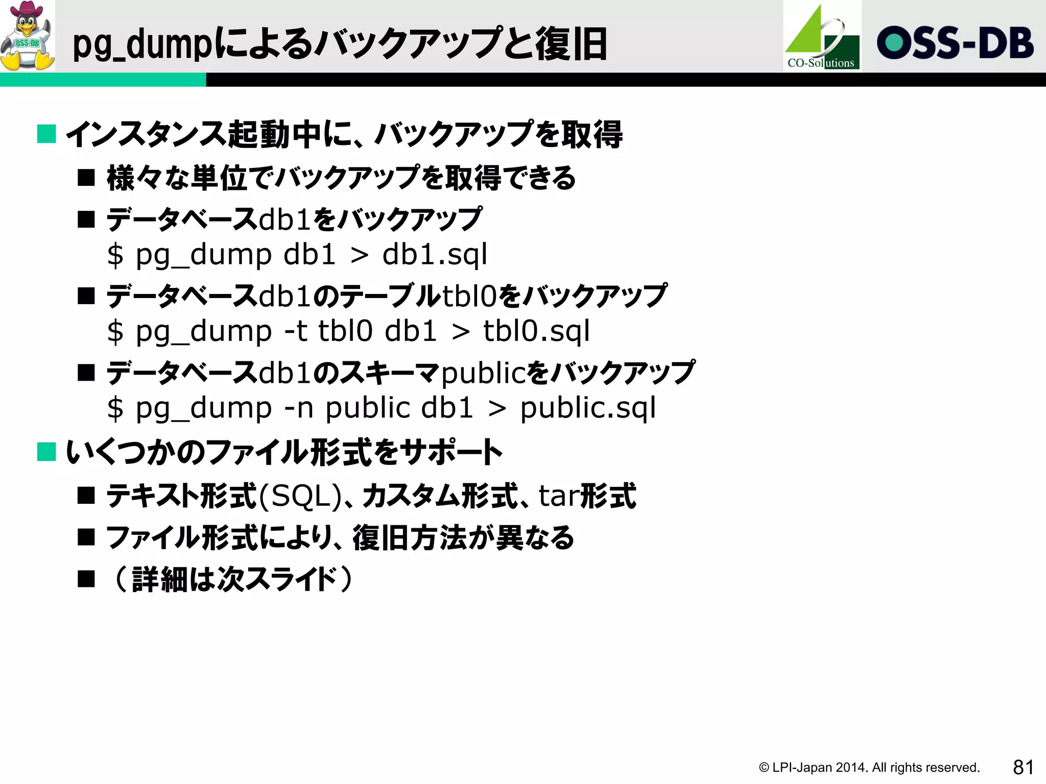 © LPI-Japan 2014. All rights reserved. 81
pg_dumpによるバックアップと復旧
 インスタンス起動中に、バックアップを取得
 様々な単位でバックアップを取得できる
 データベースdb1をバックアップ
$ pg_dump db1 > db1.sql
 データベースdb1のテーブルtbl0をバックアップ
$ pg_dump -t tbl0 db1 > tbl0.sql
 データベースdb1のスキーマpublicをバックアップ
$ pg_dump -n public db1 > public.sql
 いくつかのファイル形式をサポート
 テキスト形式(SQL)、カスタム形式、tar形式
 ファイル形式により、復旧方法が異なる
 （詳細は次スライド）
 