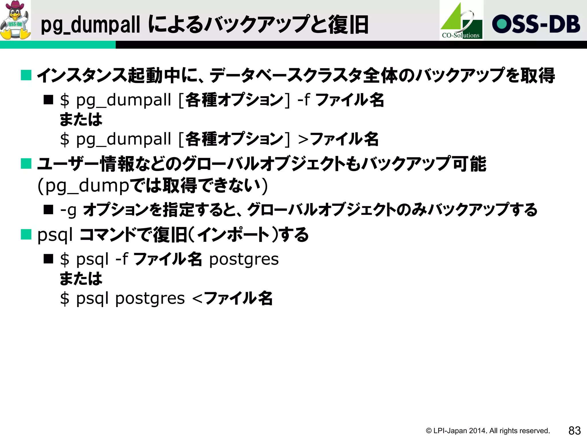 © LPI-Japan 2014. All rights reserved. 83
pg_dumpall によるバックアップと復旧
 インスタンス起動中に、データベースクラスタ全体のバックアップを取得
 $ pg_dumpall [各種オプション] -f ファイル名
または
$ pg_dumpall [各種オプション] >ファイル名
 ユーザー情報などのグローバルオブジェクトもバックアップ可能
(pg_dumpでは取得できない)
 -g オプションを指定すると、グローバルオブジェクトのみバックアップする
 psql コマンドで復旧（インポート）する
 $ psql -f ファイル名 postgres
または
$ psql postgres <ファイル名
 