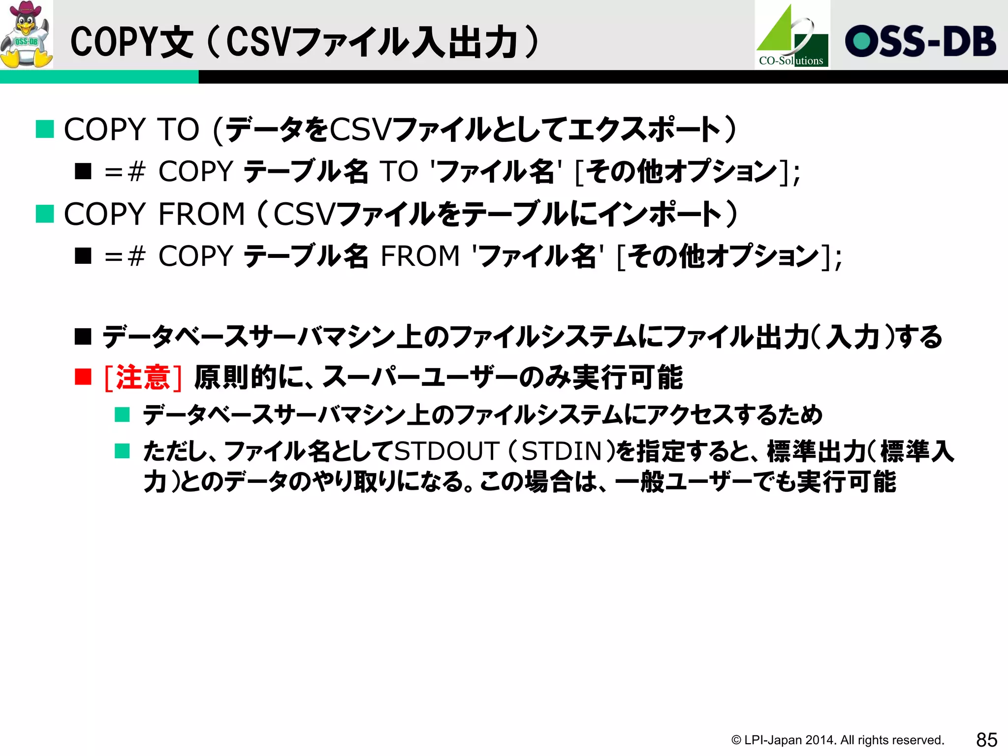 © LPI-Japan 2014. All rights reserved. 85
COPY文 （CSVファイル入出力）
 COPY TO (データをCSVファイルとしてエクスポート）
 =# COPY テーブル名 TO 'ファイル名' [その他オプション];
 COPY FROM （CSVファイルをテーブルにインポート）
 =# COPY テーブル名 FROM 'ファイル名' [その他オプション];
 データベースサーバマシン上のファイルシステムにファイル出力（入力）する
 [注意] 原則的に、スーパーユーザーのみ実行可能
 データベースサーバマシン上のファイルシステムにアクセスするため
 ただし、ファイル名としてSTDOUT （STDIN）を指定すると、標準出力（標準入
力）とのデータのやり取りになる。この場合は、一般ユーザーでも実行可能
 