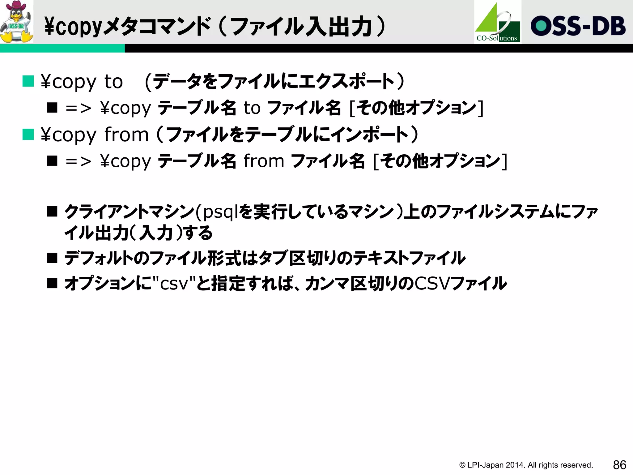 © LPI-Japan 2014. All rights reserved. 86
¥copyメタコマンド （ファイル入出力）
 ¥copy to (データをファイルにエクスポート）
 => ¥copy テーブル名 to ファイル名 [その他オプション]
 ¥copy from （ファイルをテーブルにインポート）
 => ¥copy テーブル名 from ファイル名 [その他オプション]
 クライアントマシン(psqlを実行しているマシン）上のファイルシステムにファ
イル出力（入力）する
 デフォルトのファイル形式はタブ区切りのテキストファイル
 オプションに"csv"と指定すれば、カンマ区切りのCSVファイル
 