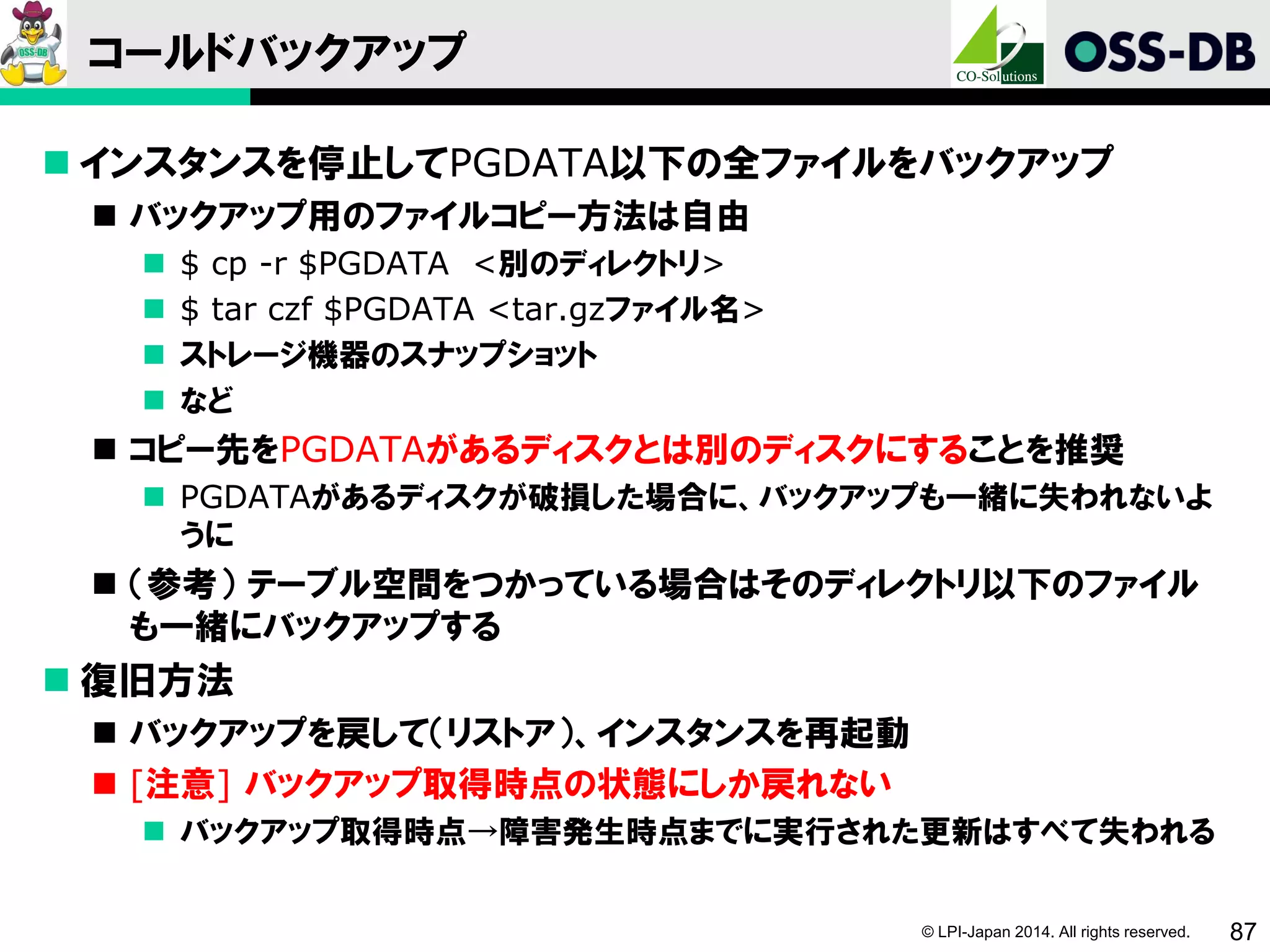 © LPI-Japan 2014. All rights reserved. 87
コールドバックアップ
 インスタンスを停止してPGDATA以下の全ファイルをバックアップ
 バックアップ用のファイルコピー方法は自由
 $ cp -r $PGDATA <別のディレクトリ>
 $ tar czf $PGDATA <tar.gzファイル名>
 ストレージ機器のスナップショット
 など
 コピー先をPGDATAがあるディスクとは別のディスクにすることを推奨
 PGDATAがあるディスクが破損した場合に、バックアップも一緒に失われないよ
うに
 （参考） テーブル空間をつかっている場合はそのディレクトリ以下のファイル
も一緒にバックアップする
 復旧方法
 バックアップを戻して（リストア）、インスタンスを再起動
 [注意] バックアップ取得時点の状態にしか戻れない
 バックアップ取得時点→障害発生時点までに実行された更新はすべて失われる
 