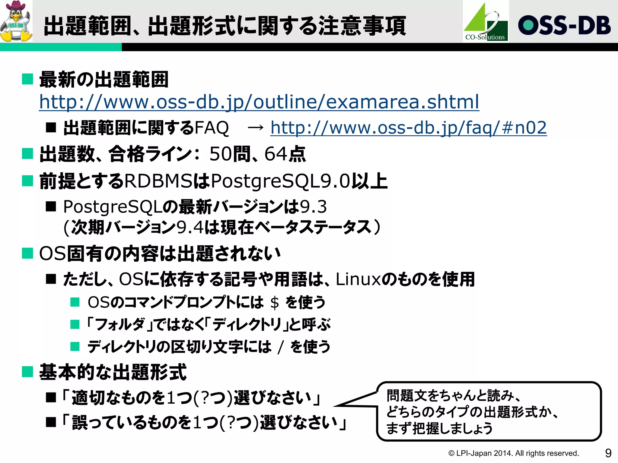 © LPI-Japan 2014. All rights reserved. 9
出題範囲、出題形式に関する注意事項
 最新の出題範囲
http://www.oss-db.jp/outline/examarea.shtml
 出題範囲に関するFAQ → http://www.oss-db.jp/faq/#n02
 出題数、合格ライン： 50問、64点
 前提とするRDBMSはPostgreSQL9.0以上
 PostgreSQLの最新バージョンは9.3
(次期バージョン9.4は現在ベータステータス）
 OS固有の内容は出題されない
 ただし、OSに依存する記号や用語は、Linuxのものを使用
 OSのコマンドプロンプトには $ を使う
 「フォルダ」ではなく「ディレクトリ」と呼ぶ
 ディレクトリの区切り文字には / を使う
 基本的な出題形式
 「適切なものを1つ(?つ)選びなさい」
 「誤っているものを1つ(?つ)選びなさい」
問題文をちゃんと読み、
どちらのタイプの出題形式か、
まず把握しましょう
 