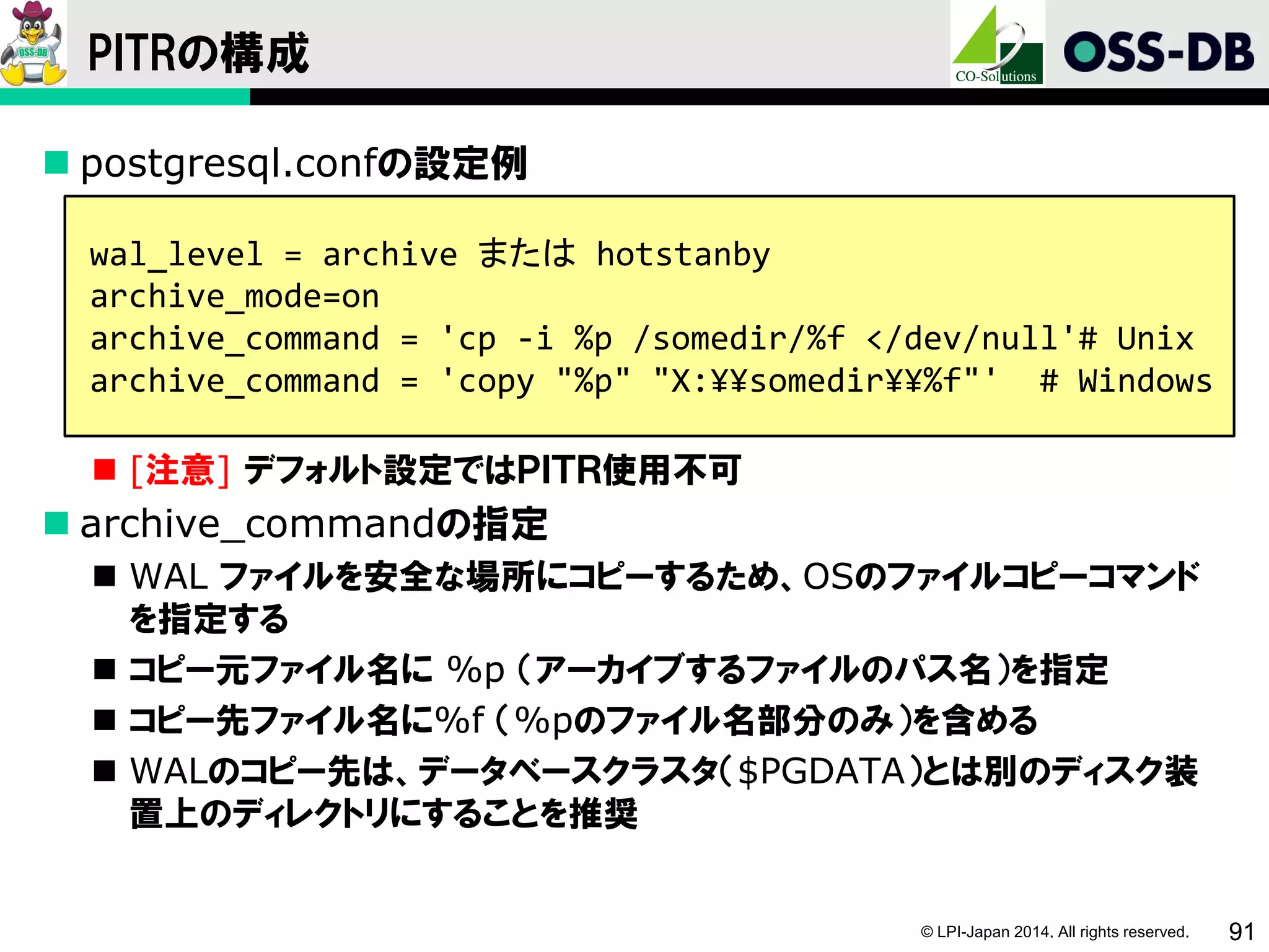 © LPI-Japan 2014. All rights reserved. 91
PITRの構成
 postgresql.confの設定例
 [注意] デフォルト設定ではＰＩＴＲ使用不可
 archive_commandの指定
 WAL ファイルを安全な場所にコピーするため、OSのファイルコピーコマンド
を指定する
 コピー元ファイル名に %p （アーカイブするファイルのパス名）を指定
 コピー先ファイル名に%f （%pのファイル名部分のみ）を含める
 WALのコピー先は、データベースクラスタ（$PGDATA）とは別のディスク装
置上のディレクトリにすることを推奨
wal_level = archive または hotstanby
archive_mode=on
archive_command = 'cp -i %p /somedir/%f </dev/null'# Unix
archive_command = 'copy "%p" "X:¥¥somedir¥¥%f"' # Windows
 