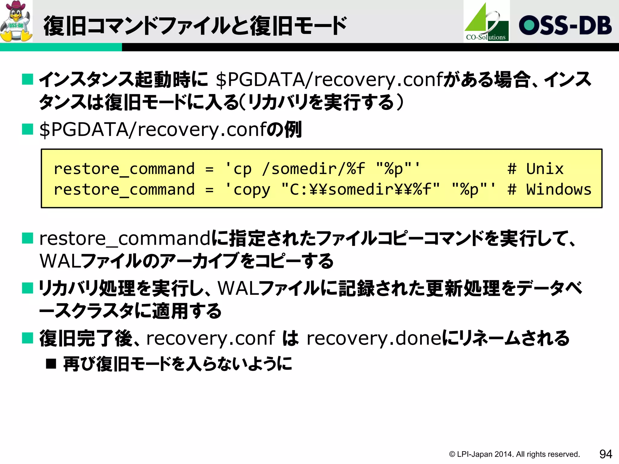© LPI-Japan 2014. All rights reserved. 94
復旧コマンドファイルと復旧モード
 インスタンス起動時に $PGDATA/recovery.confがある場合、インス
タンスは復旧モードに入る（リカバリを実行する）
 $PGDATA/recovery.confの例
 restore_commandに指定されたファイルコピーコマンドを実行して、
WALファイルのアーカイブをコピーする
 リカバリ処理を実行し、WALファイルに記録された更新処理をデータベ
ースクラスタに適用する
 復旧完了後、recovery.conf は recovery.doneにリネームされる
 再び復旧モードを入らないように
restore_command = 'cp /somedir/%f "%p"' # Unix
restore_command = 'copy "C:¥¥somedir¥¥%f" "%p"' # Windows
 