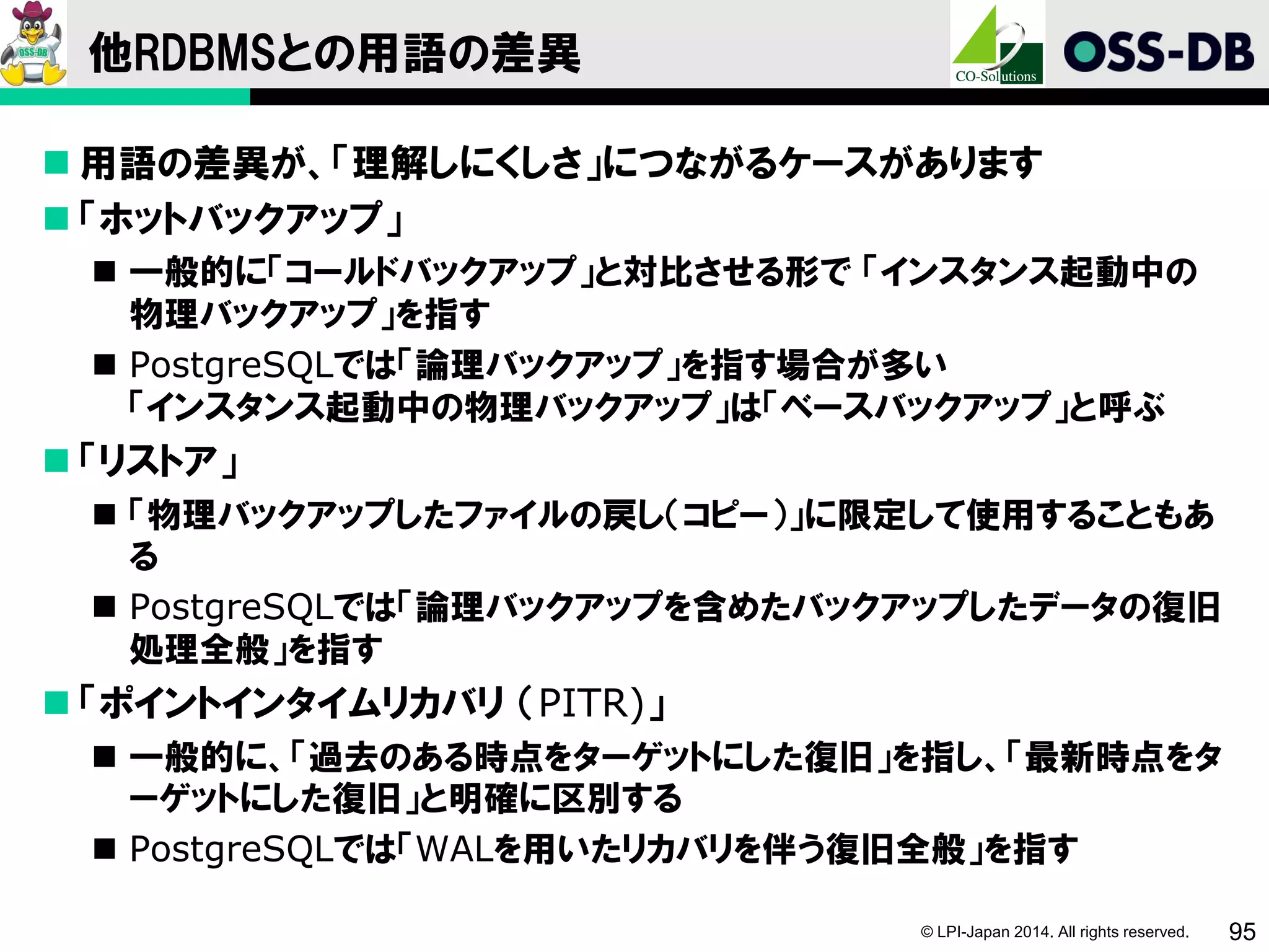 © LPI-Japan 2014. All rights reserved. 95
他RDBMSとの用語の差異
 用語の差異が、「理解しにくしさ」につながるケースがあります
 「ホットバックアップ」
 一般的に「コールドバックアップ」と対比させる形で 「インスタンス起動中の
物理バックアップ」を指す
 PostgreSQLでは「論理バックアップ」を指す場合が多い
「インスタンス起動中の物理バックアップ」は「ベースバックアップ」と呼ぶ
 「リストア」
 「物理バックアップしたファイルの戻し（コピー）」に限定して使用することもあ
る
 PostgreSQLでは「論理バックアップを含めたバックアップしたデータの復旧
処理全般」を指す
 「ポイントインタイムリカバリ （PITR)」
 一般的に、「過去のある時点をターゲットにした復旧」を指し、「最新時点をタ
ーゲットにした復旧」と明確に区別する
 PostgreSQLでは「WALを用いたリカバリを伴う復旧全般」を指す
 
