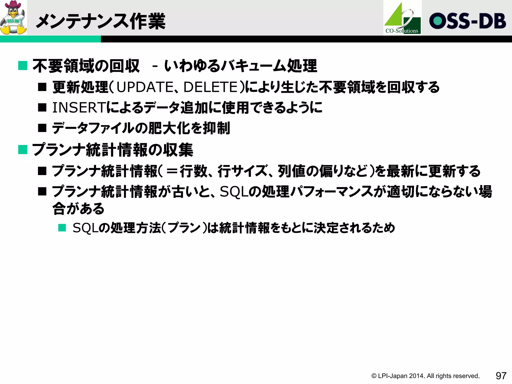 © LPI-Japan 2014. All rights reserved. 97
メンテナンス作業
 不要領域の回収 - いわゆるバキューム処理
 更新処理（UPDATE、DELETE）により生じた不要領域を回収する
 INSERTによるデータ追加に使用できるように
 データファイルの肥大化を抑制
 プランナ統計情報の収集
 プランナ統計情報（＝行数、行サイズ、列値の偏りなど）を最新に更新する
 プランナ統計情報が古いと、SQLの処理パフォーマンスが適切にならない場
合がある
 SQLの処理方法（プラン）は統計情報をもとに決定されるため
 
