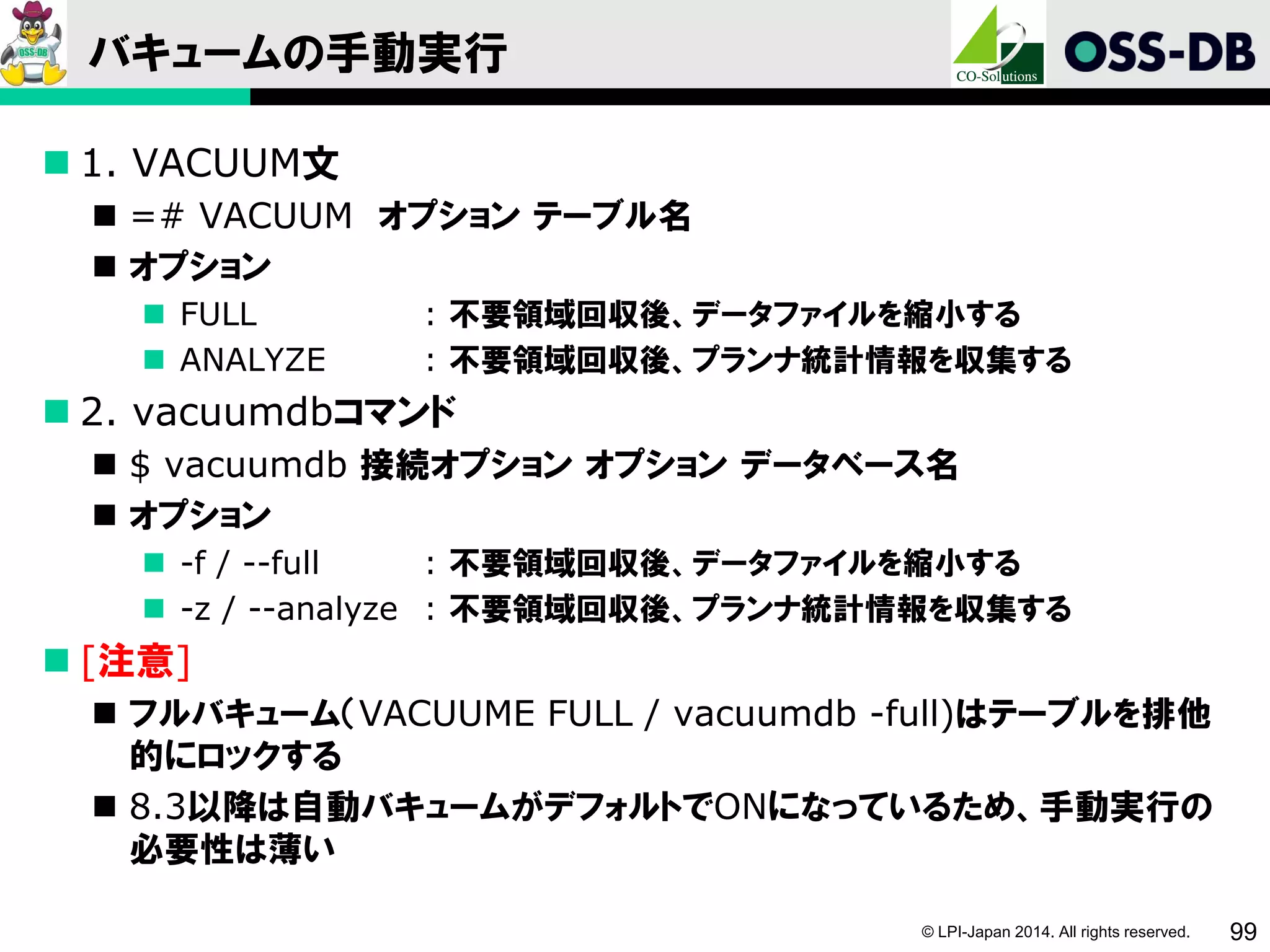 © LPI-Japan 2014. All rights reserved. 99
バキュームの手動実行
 1. VACUUM文
 =# VACUUM オプション テーブル名
 オプション
 FULL : 不要領域回収後、データファイルを縮小する
 ANALYZE : 不要領域回収後、プランナ統計情報を収集する
 2. vacuumdbコマンド
 $ vacuumdb 接続オプション オプション データベース名
 オプション
 -f / --full : 不要領域回収後、データファイルを縮小する
 -z / --analyze : 不要領域回収後、プランナ統計情報を収集する
 [注意]
 フルバキューム（VACUUME FULL / vacuumdb -full)はテーブルを排他
的にロックする
 8.3以降は自動バキュームがデフォルトでONになっているため、手動実行の
必要性は薄い
 