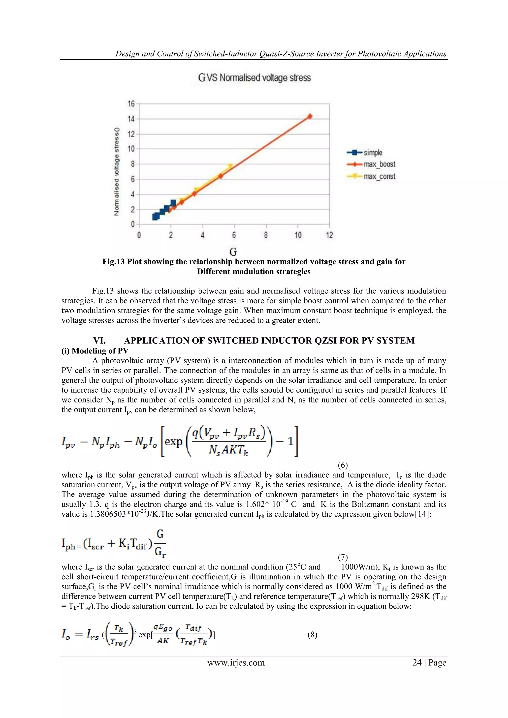 Design and Control of Switched-Inductor Quasi-Z-Source Inverter for Photovoltaic Applications
www.irjes.com 24 | Page
Fig.13 Plot showing the relationship between normalized voltage stress and gain for
Different modulation strategies
Fig.13 shows the relationship between gain and normalised voltage stress for the various modulation
strategies. It can be observed that the voltage stress is more for simple boost control when compared to the other
two modulation strategies for the same voltage gain. When maximum constant boost technique is employed, the
voltage stresses across the inverter‟s devices are reduced to a greater extent.
VI. APPLICATION OF SWITCHED INDUCTOR QZSI FOR PV SYSTEM
(i) Modeling of PV
A photovoltaic array (PV system) is a interconnection of modules which in turn is made up of many
PV cells in series or parallel. The connection of the modules in an array is same as that of cells in a module. In
general the output of photovoltaic system directly depends on the solar irradiance and cell temperature. In order
to increase the capability of overall PV systems, the cells should be configured in series and parallel features. If
we consider Np as the number of cells connected in parallel and Ns as the number of cells connected in series,
the output current Ipv can be determined as shown below,
(6)
where Iph is the solar generated current which is affected by solar irradiance and temperature, Io is the diode
saturation current, Vpv is the output voltage of PV array Rs is the series resistance, A is the diode ideality factor.
The average value assumed during the determination of unknown parameters in the photovoltaic system is
usually 1.3, q is the electron charge and its value is 1.602* 10-19
C and K is the Boltzmann constant and its
value is 1.3806503*10-23
J/K.The solar generated current Iph is calculated by the expression given below[14]:
(7)
where Iscr is the solar generated current at the nominal condition (25o
C and 1000W/m), Ki is known as the
cell short-circuit temperature/current coefficient,G is illumination in which the PV is operating on the design
surface,Gr is the PV cell‟s nominal irradiance which is normally considered as 1000 W/m2,
Tdif is defined as the
difference between current PV cell temperature(Tk) and reference temperature(Tref) which is normally 298K (Tdif
= Tk-Tref).The diode saturation current, Io can be calculated by using the expression in equation below:
( 3
exp[ ] (8)
 