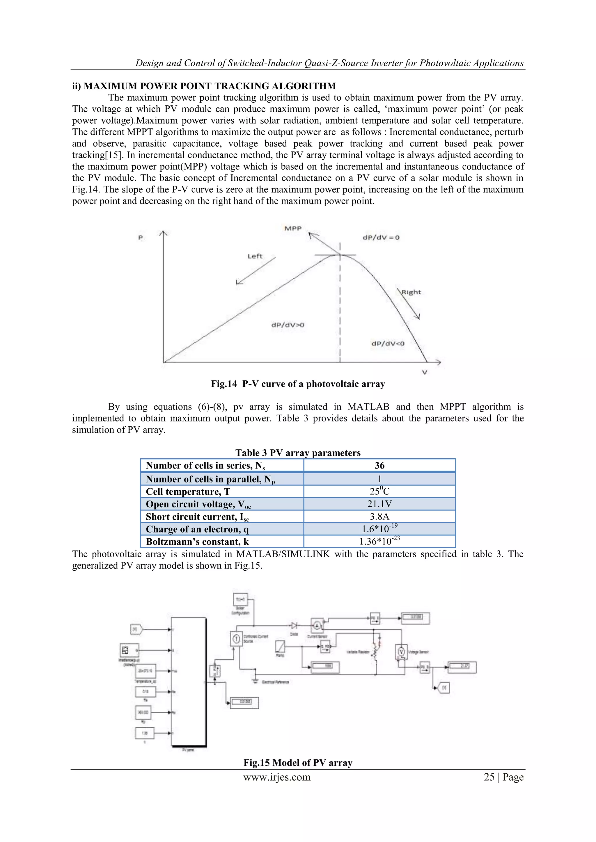 Design and Control of Switched-Inductor Quasi-Z-Source Inverter for Photovoltaic Applications
www.irjes.com 25 | Page
ii) MAXIMUM POWER POINT TRACKING ALGORITHM
The maximum power point tracking algorithm is used to obtain maximum power from the PV array.
The voltage at which PV module can produce maximum power is called, „maximum power point‟ (or peak
power voltage).Maximum power varies with solar radiation, ambient temperature and solar cell temperature.
The different MPPT algorithms to maximize the output power are as follows : Incremental conductance, perturb
and observe, parasitic capacitance, voltage based peak power tracking and current based peak power
tracking[15]. In incremental conductance method, the PV array terminal voltage is always adjusted according to
the maximum power point(MPP) voltage which is based on the incremental and instantaneous conductance of
the PV module. The basic concept of Incremental conductance on a PV curve of a solar module is shown in
Fig.14. The slope of the P-V curve is zero at the maximum power point, increasing on the left of the maximum
power point and decreasing on the right hand of the maximum power point.
Fig.14 P-V curve of a photovoltaic array
By using equations (6)-(8), pv array is simulated in MATLAB and then MPPT algorithm is
implemented to obtain maximum output power. Table 3 provides details about the parameters used for the
simulation of PV array.
Table 3 PV array parameters
Number of cells in series, Ns 36
Number of cells in parallel, Np 1
Cell temperature, T 250
C
Open circuit voltage, Voc 21.1V
Short circuit current, Isc 3.8A
Charge of an electron, q 1.6*10-19
Boltzmann’s constant, k 1.36*10-23
The photovoltaic array is simulated in MATLAB/SIMULINK with the parameters specified in table 3. The
generalized PV array model is shown in Fig.15.
Fig.15 Model of PV array
 