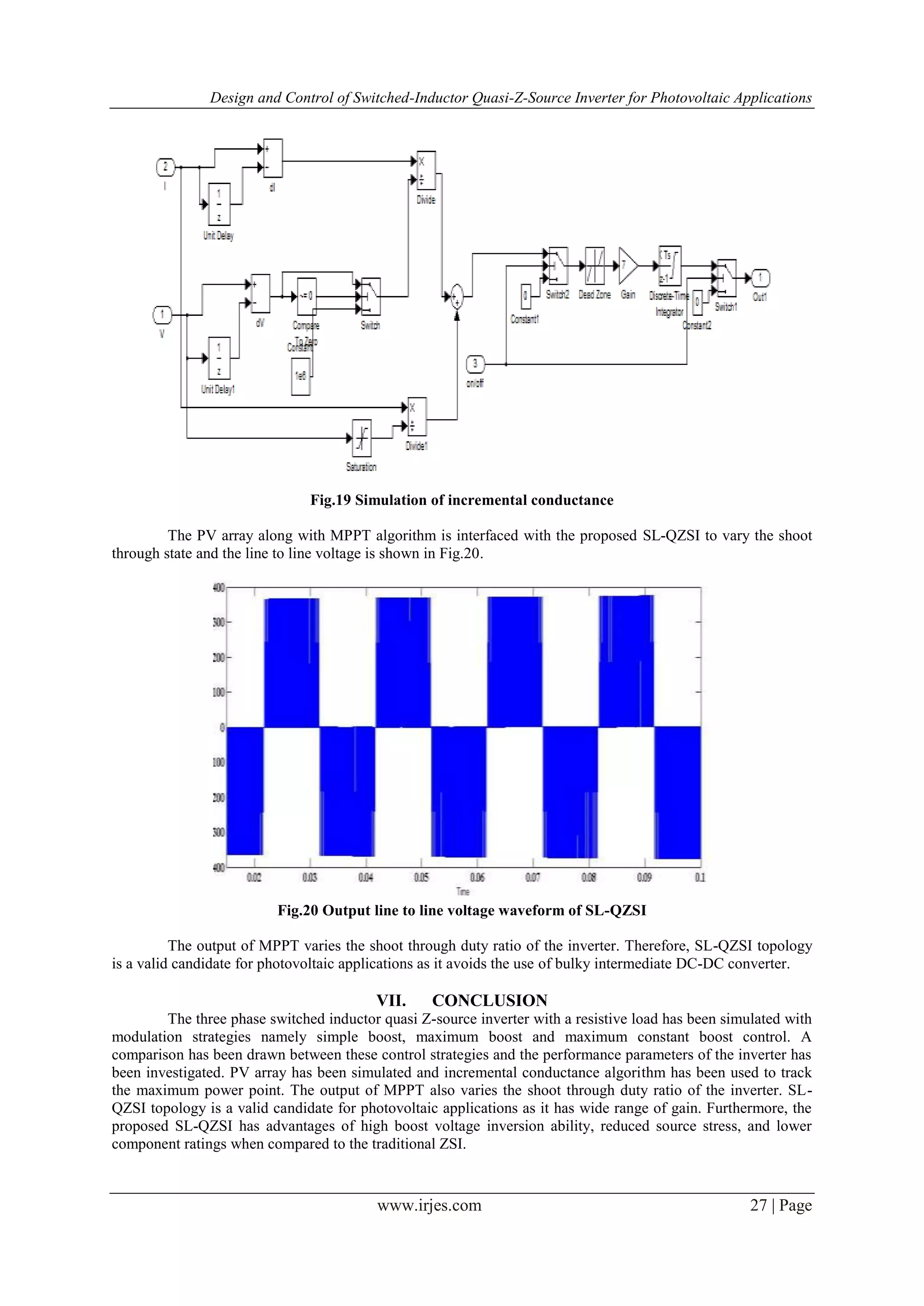 Design and Control of Switched-Inductor Quasi-Z-Source Inverter for Photovoltaic Applications
www.irjes.com 27 | Page
Fig.19 Simulation of incremental conductance
The PV array along with MPPT algorithm is interfaced with the proposed SL-QZSI to vary the shoot
through state and the line to line voltage is shown in Fig.20.
Fig.20 Output line to line voltage waveform of SL-QZSI
The output of MPPT varies the shoot through duty ratio of the inverter. Therefore, SL-QZSI topology
is a valid candidate for photovoltaic applications as it avoids the use of bulky intermediate DC-DC converter.
VII. CONCLUSION
The three phase switched inductor quasi Z-source inverter with a resistive load has been simulated with
modulation strategies namely simple boost, maximum boost and maximum constant boost control. A
comparison has been drawn between these control strategies and the performance parameters of the inverter has
been investigated. PV array has been simulated and incremental conductance algorithm has been used to track
the maximum power point. The output of MPPT also varies the shoot through duty ratio of the inverter. SL-
QZSI topology is a valid candidate for photovoltaic applications as it has wide range of gain. Furthermore, the
proposed SL-QZSI has advantages of high boost voltage inversion ability, reduced source stress, and lower
component ratings when compared to the traditional ZSI.
 