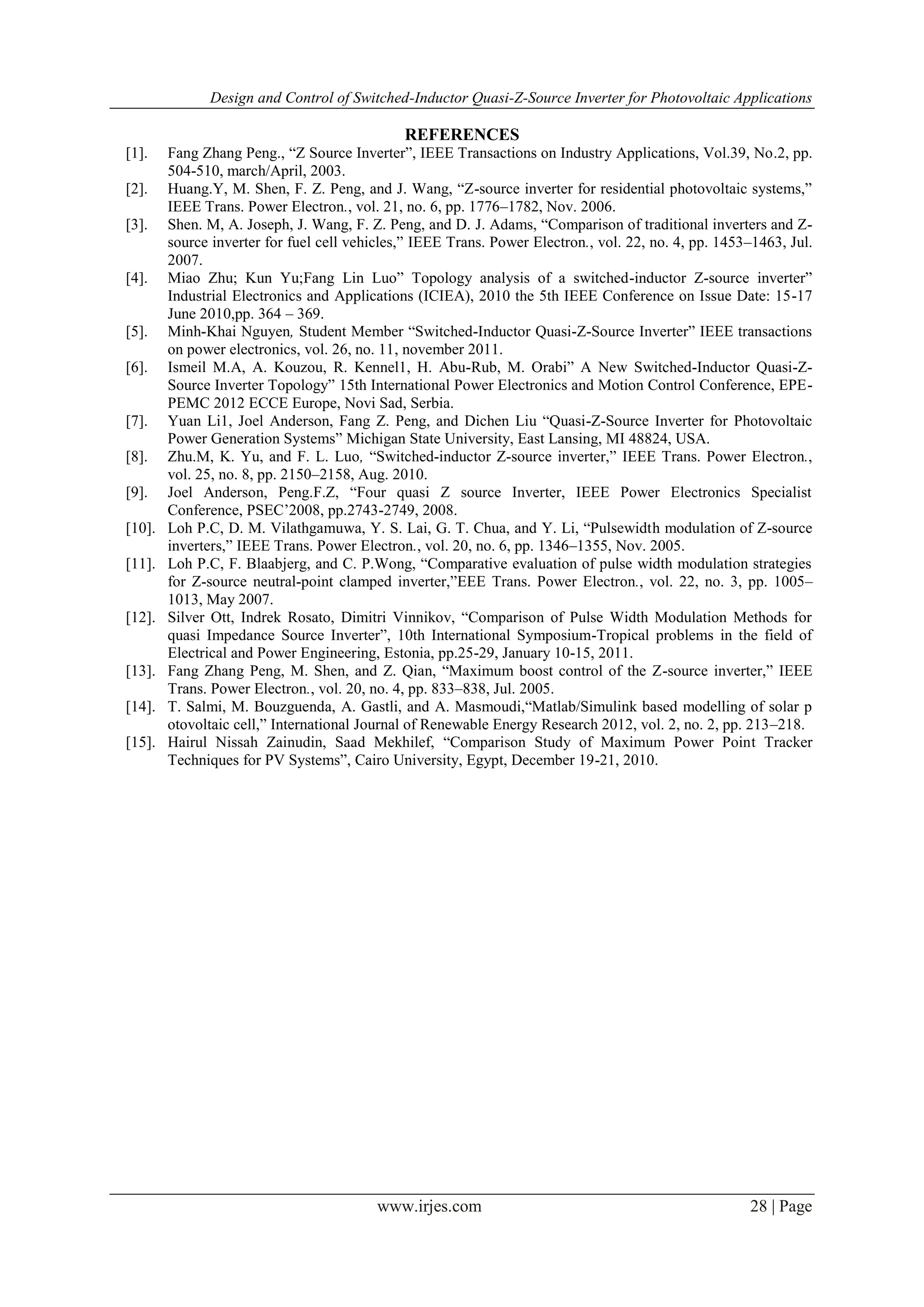 Design and Control of Switched-Inductor Quasi-Z-Source Inverter for Photovoltaic Applications
www.irjes.com 28 | Page
REFERENCES
[1]. Fang Zhang Peng., “Z Source Inverter”, IEEE Transactions on Industry Applications, Vol.39, No.2, pp.
504-510, march/April, 2003.
[2]. Huang.Y, M. Shen, F. Z. Peng, and J. Wang, “Z-source inverter for residential photovoltaic systems,”
IEEE Trans. Power Electron., vol. 21, no. 6, pp. 1776–1782, Nov. 2006.
[3]. Shen. M, A. Joseph, J. Wang, F. Z. Peng, and D. J. Adams, “Comparison of traditional inverters and Z-
source inverter for fuel cell vehicles,” IEEE Trans. Power Electron., vol. 22, no. 4, pp. 1453–1463, Jul.
2007.
[4]. Miao Zhu; Kun Yu;Fang Lin Luo” Topology analysis of a switched-inductor Z-source inverter”
Industrial Electronics and Applications (ICIEA), 2010 the 5th IEEE Conference on Issue Date: 15-17
June 2010,pp. 364 – 369.
[5]. Minh-Khai Nguyen, Student Member “Switched-Inductor Quasi-Z-Source Inverter” IEEE transactions
on power electronics, vol. 26, no. 11, november 2011.
[6]. Ismeil M.A, A. Kouzou, R. Kennel1, H. Abu-Rub, M. Orabi” A New Switched-Inductor Quasi-Z-
Source Inverter Topology” 15th International Power Electronics and Motion Control Conference, EPE-
PEMC 2012 ECCE Europe, Novi Sad, Serbia.
[7]. Yuan Li1, Joel Anderson, Fang Z. Peng, and Dichen Liu “Quasi-Z-Source Inverter for Photovoltaic
Power Generation Systems” Michigan State University, East Lansing, MI 48824, USA.
[8]. Zhu.M, K. Yu, and F. L. Luo, “Switched-inductor Z-source inverter,” IEEE Trans. Power Electron.,
vol. 25, no. 8, pp. 2150–2158, Aug. 2010.
[9]. Joel Anderson, Peng.F.Z, “Four quasi Z source Inverter, IEEE Power Electronics Specialist
Conference, PSEC‟2008, pp.2743-2749, 2008.
[10]. Loh P.C, D. M. Vilathgamuwa, Y. S. Lai, G. T. Chua, and Y. Li, “Pulsewidth modulation of Z-source
inverters,” IEEE Trans. Power Electron., vol. 20, no. 6, pp. 1346–1355, Nov. 2005.
[11]. Loh P.C, F. Blaabjerg, and C. P.Wong, “Comparative evaluation of pulse width modulation strategies
for Z-source neutral-point clamped inverter,”EEE Trans. Power Electron., vol. 22, no. 3, pp. 1005–
1013, May 2007.
[12]. Silver Ott, Indrek Rosato, Dimitri Vinnikov, “Comparison of Pulse Width Modulation Methods for
quasi Impedance Source Inverter”, 10th International Symposium-Tropical problems in the field of
Electrical and Power Engineering, Estonia, pp.25-29, January 10-15, 2011.
[13]. Fang Zhang Peng, M. Shen, and Z. Qian, “Maximum boost control of the Z-source inverter,” IEEE
Trans. Power Electron., vol. 20, no. 4, pp. 833–838, Jul. 2005.
[14]. T. Salmi, M. Bouzguenda, A. Gastli, and A. Masmoudi,“Matlab/Simulink based modelling of solar p
otovoltaic cell,” International Journal of Renewable Energy Research 2012, vol. 2, no. 2, pp. 213–218.
[15]. Hairul Nissah Zainudin, Saad Mekhilef, “Comparison Study of Maximum Power Point Tracker
Techniques for PV Systems”, Cairo University, Egypt, December 19-21, 2010.
 