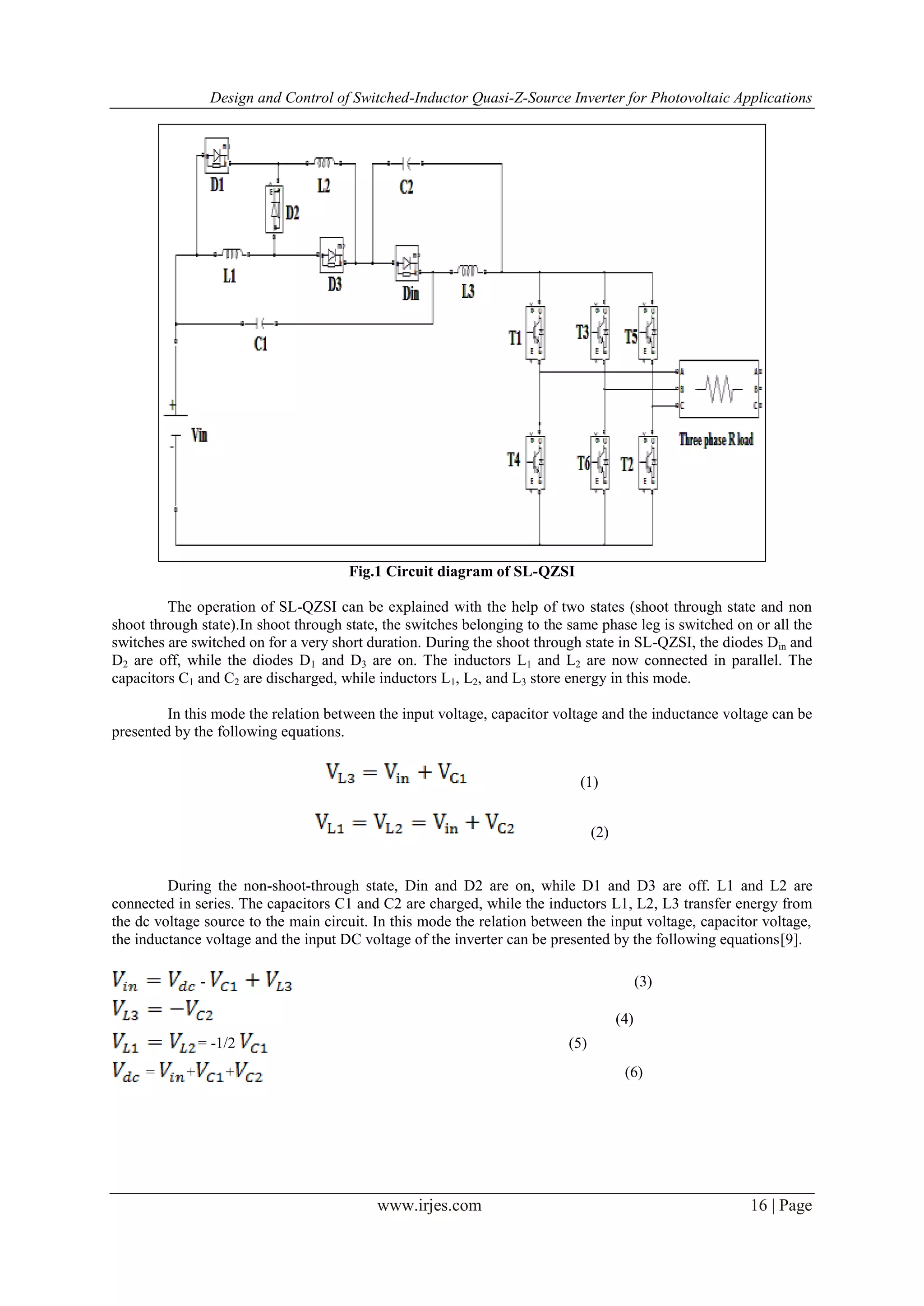 Design and Control of Switched-Inductor Quasi-Z-Source Inverter for Photovoltaic Applications
www.irjes.com 16 | Page
Fig.1 Circuit diagram of SL-QZSI
The operation of SL-QZSI can be explained with the help of two states (shoot through state and non
shoot through state).In shoot through state, the switches belonging to the same phase leg is switched on or all the
switches are switched on for a very short duration. During the shoot through state in SL-QZSI, the diodes Din and
D2 are off, while the diodes D1 and D3 are on. The inductors L1 and L2 are now connected in parallel. The
capacitors C1 and C2 are discharged, while inductors L1, L2, and L3 store energy in this mode.
In this mode the relation between the input voltage, capacitor voltage and the inductance voltage can be
presented by the following equations.
(1)
(2)
During the non-shoot-through state, Din and D2 are on, while D1 and D3 are off. L1 and L2 are
connected in series. The capacitors C1 and C2 are charged, while the inductors L1, L2, L3 transfer energy from
the dc voltage source to the main circuit. In this mode the relation between the input voltage, capacitor voltage,
the inductance voltage and the input DC voltage of the inverter can be presented by the following equations[9].
- (3)
(4)
= -1/2 (5)
= + + (6)
 