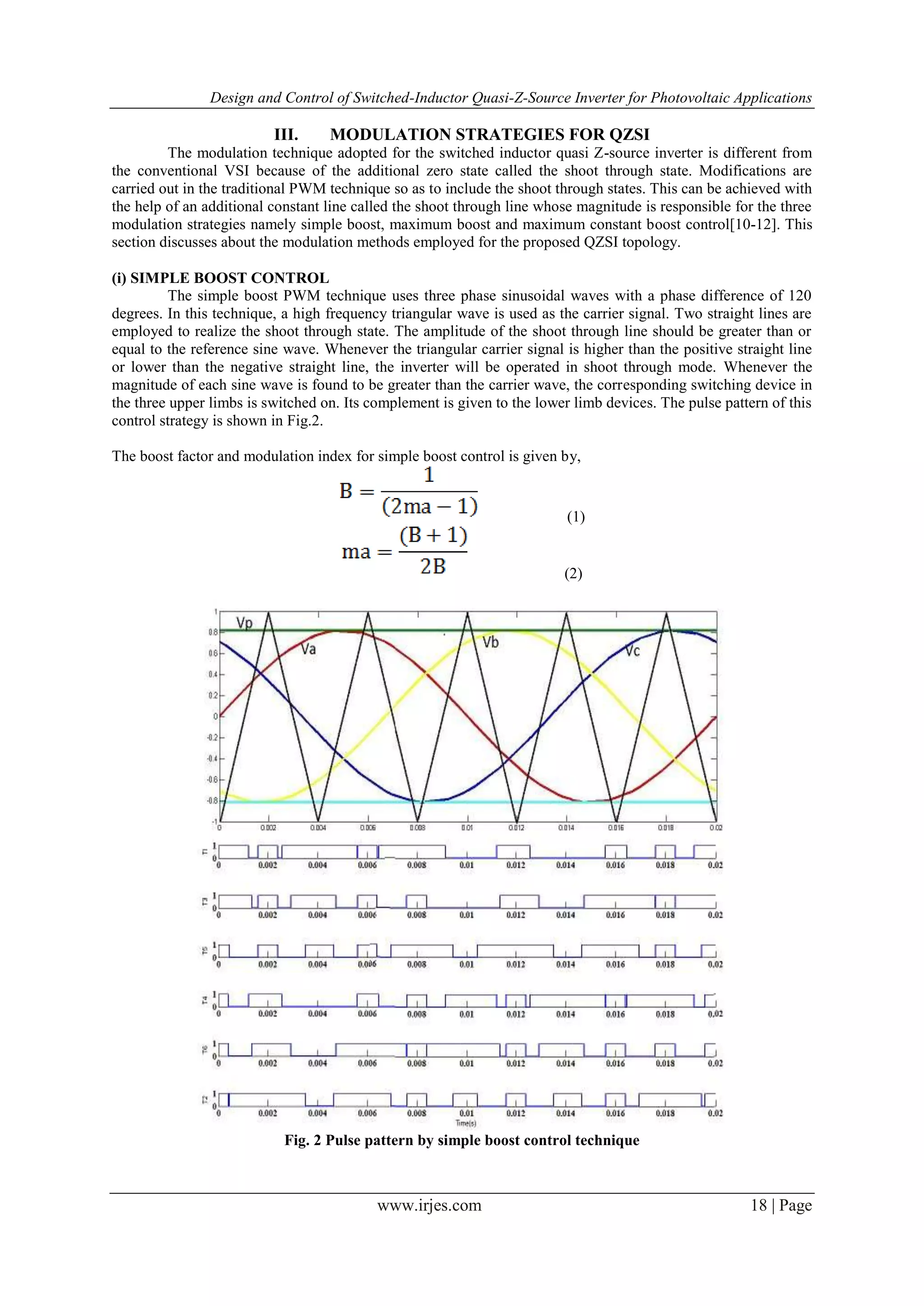 Design and Control of Switched-Inductor Quasi-Z-Source Inverter for Photovoltaic Applications
www.irjes.com 18 | Page
III. MODULATION STRATEGIES FOR QZSI
The modulation technique adopted for the switched inductor quasi Z-source inverter is different from
the conventional VSI because of the additional zero state called the shoot through state. Modifications are
carried out in the traditional PWM technique so as to include the shoot through states. This can be achieved with
the help of an additional constant line called the shoot through line whose magnitude is responsible for the three
modulation strategies namely simple boost, maximum boost and maximum constant boost control[10-12]. This
section discusses about the modulation methods employed for the proposed QZSI topology.
(i) SIMPLE BOOST CONTROL
The simple boost PWM technique uses three phase sinusoidal waves with a phase difference of 120
degrees. In this technique, a high frequency triangular wave is used as the carrier signal. Two straight lines are
employed to realize the shoot through state. The amplitude of the shoot through line should be greater than or
equal to the reference sine wave. Whenever the triangular carrier signal is higher than the positive straight line
or lower than the negative straight line, the inverter will be operated in shoot through mode. Whenever the
magnitude of each sine wave is found to be greater than the carrier wave, the corresponding switching device in
the three upper limbs is switched on. Its complement is given to the lower limb devices. The pulse pattern of this
control strategy is shown in Fig.2.
The boost factor and modulation index for simple boost control is given by,
(1)
(2)
Fig. 2 Pulse pattern by simple boost control technique
 