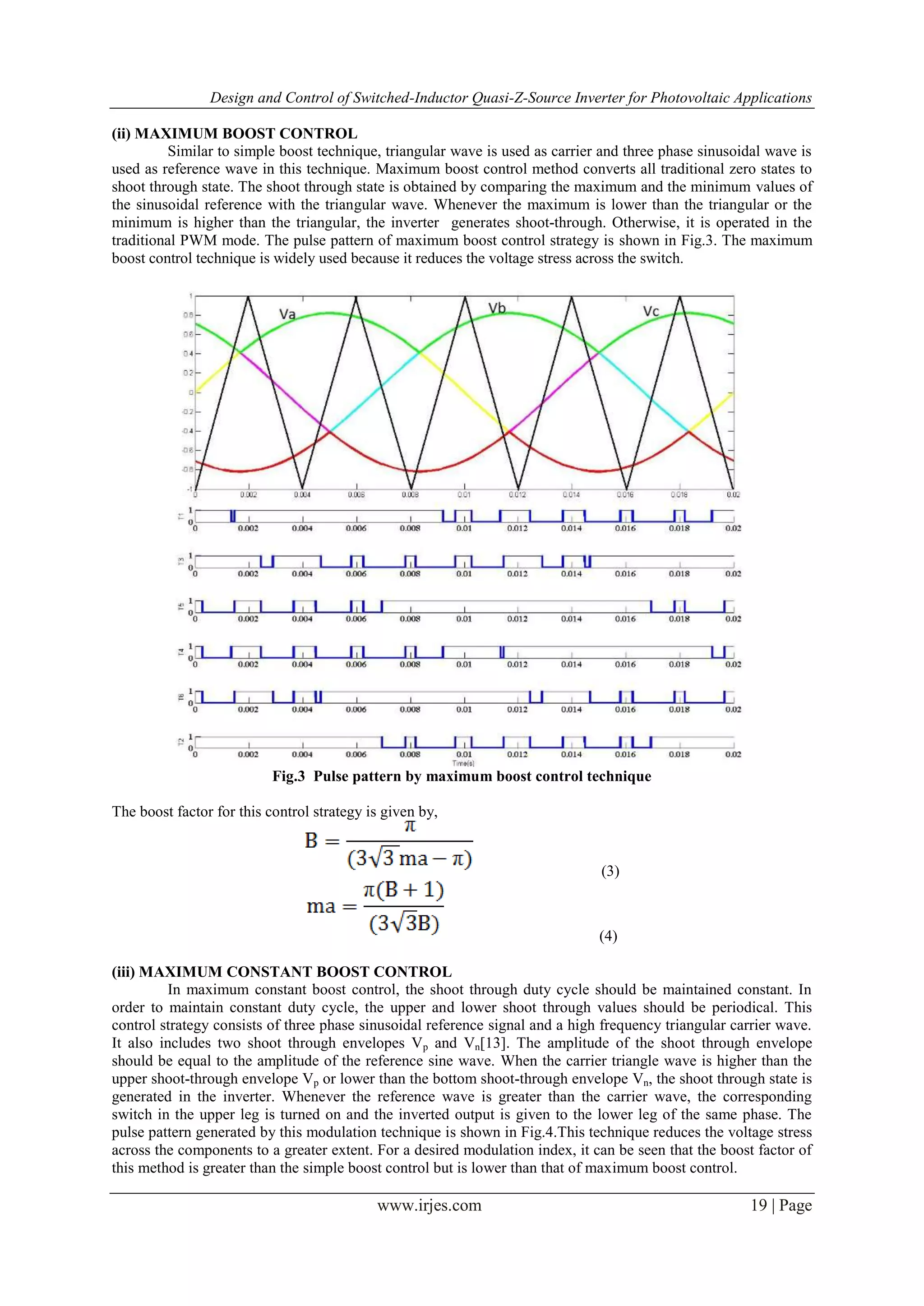 Design and Control of Switched-Inductor Quasi-Z-Source Inverter for Photovoltaic Applications
www.irjes.com 19 | Page
(ii) MAXIMUM BOOST CONTROL
Similar to simple boost technique, triangular wave is used as carrier and three phase sinusoidal wave is
used as reference wave in this technique. Maximum boost control method converts all traditional zero states to
shoot through state. The shoot through state is obtained by comparing the maximum and the minimum values of
the sinusoidal reference with the triangular wave. Whenever the maximum is lower than the triangular or the
minimum is higher than the triangular, the inverter generates shoot-through. Otherwise, it is operated in the
traditional PWM mode. The pulse pattern of maximum boost control strategy is shown in Fig.3. The maximum
boost control technique is widely used because it reduces the voltage stress across the switch.
Fig.3 Pulse pattern by maximum boost control technique
The boost factor for this control strategy is given by,
(3)
(4)
(iii) MAXIMUM CONSTANT BOOST CONTROL
In maximum constant boost control, the shoot through duty cycle should be maintained constant. In
order to maintain constant duty cycle, the upper and lower shoot through values should be periodical. This
control strategy consists of three phase sinusoidal reference signal and a high frequency triangular carrier wave.
It also includes two shoot through envelopes Vp and Vn[13]. The amplitude of the shoot through envelope
should be equal to the amplitude of the reference sine wave. When the carrier triangle wave is higher than the
upper shoot-through envelope Vp or lower than the bottom shoot-through envelope Vn, the shoot through state is
generated in the inverter. Whenever the reference wave is greater than the carrier wave, the corresponding
switch in the upper leg is turned on and the inverted output is given to the lower leg of the same phase. The
pulse pattern generated by this modulation technique is shown in Fig.4.This technique reduces the voltage stress
across the components to a greater extent. For a desired modulation index, it can be seen that the boost factor of
this method is greater than the simple boost control but is lower than that of maximum boost control.
 