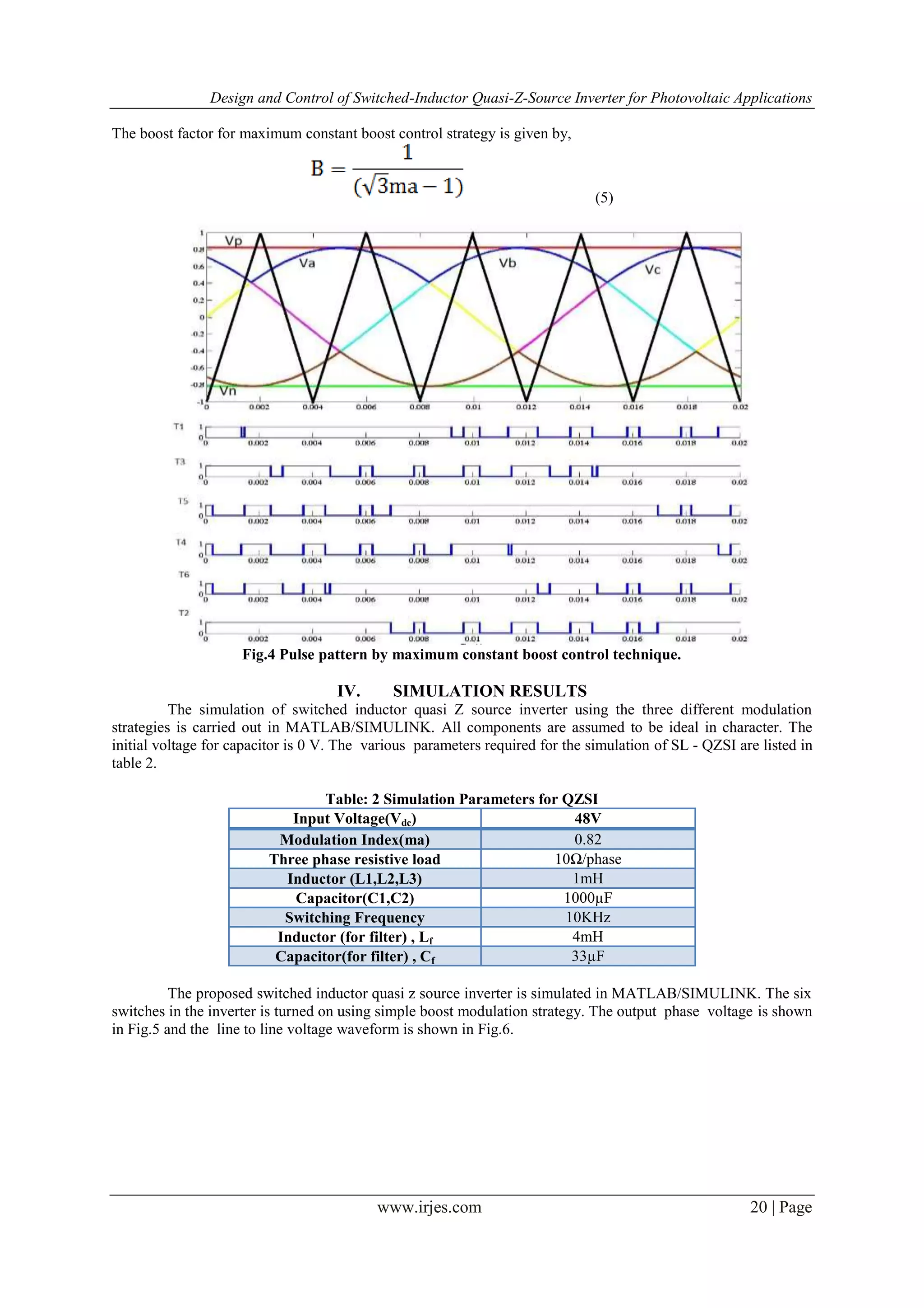 Design and Control of Switched-Inductor Quasi-Z-Source Inverter for Photovoltaic Applications
www.irjes.com 20 | Page
The boost factor for maximum constant boost control strategy is given by,
(5)
Fig.4 Pulse pattern by maximum constant boost control technique.
IV. SIMULATION RESULTS
The simulation of switched inductor quasi Z source inverter using the three different modulation
strategies is carried out in MATLAB/SIMULINK. All components are assumed to be ideal in character. The
initial voltage for capacitor is 0 V. The various parameters required for the simulation of SL - QZSI are listed in
table 2.
Table: 2 Simulation Parameters for QZSI
Input Voltage(Vdc) 48V
Modulation Index(ma) 0.82
Three phase resistive load 10Ω/phase
Inductor (L1,L2,L3) 1mH
Capacitor(C1,C2) 1000µF
Switching Frequency 10KHz
Inductor (for filter) , Lf 4mH
Capacitor(for filter) , Cf 33µF
The proposed switched inductor quasi z source inverter is simulated in MATLAB/SIMULINK. The six
switches in the inverter is turned on using simple boost modulation strategy. The output phase voltage is shown
in Fig.5 and the line to line voltage waveform is shown in Fig.6.
 