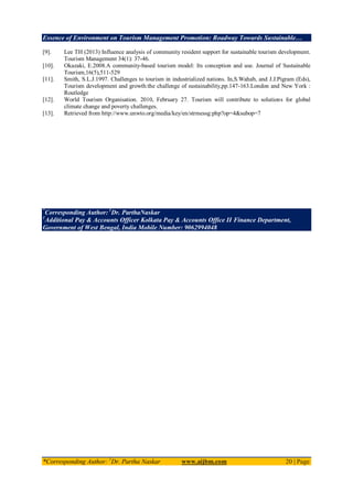 Essence of Environment on Tourism Management Promotion: Roadway Towards Sustainable…
*Corresponding Author: 1
Dr. Partha Naskar www.aijbm.com 20 | Page
[9]. Lee TH (2013) Influence analysis of community resident support for sustainable tourism development.
Tourism Management 34(1): 37-46.
[10]. Okazaki, E.2008.A community-based tourism model: Its conception and use. Journal of Sustainable
Tourism,16(5),511-529
[11]. Smith, S.L.J.1997. Challenges to tourism in industrialized nations. In,S.Wahab, and J.J.Pigram (Eds),
Tourism development and growth:the challenge of sustainability,pp.147-163.London and New York :
Routledge
[12]. World Tourism Organisation. 2010, February 27. Tourism will contribute to solutions for global
climate change and poverty challenges.
[13]. Retrieved from http://www.unwto.org/media/key/en/strmessg:php?op=4&subop=7
*
Corresponding Author: 1
Dr. ParthaNaskar
1
Additional Pay & Accounts Officer Kolkata Pay & Accounts Office II Finance Department,
Government of West Bengal, India Mobile Number: 9062994048
 