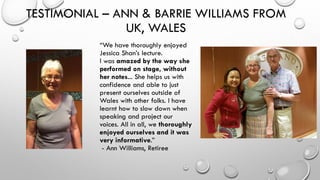 TESTIMONIAL – ANN & BARRIE WILLIAMS FROM
UK, WALES
“We have thoroughly enjoyed
Jessica Shan’s lecture.
I was amazed by the way she
performed on stage, without
her notes... She helps us with
confidence and able to just
present ourselves outside of
Wales with other folks. I have
learnt how to slow down when
speaking and project our
voices. All in all, we thoroughly
enjoyed ourselves and it was
very informative.”
- Ann Williams, Retiree
 
