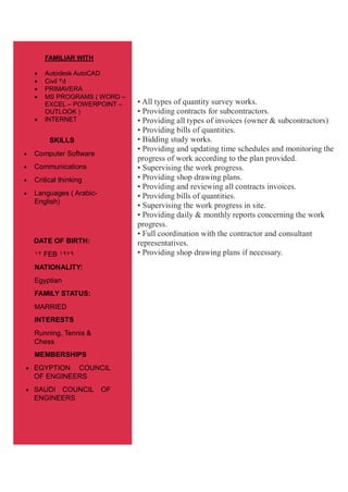 • All types of quantity survey works.
• Providing contracts for subcontractors.
• Providing all types of invoices (owner & subcontractors)
• Providing bills of quantities.
• Bidding study works.
• Providing and updating time schedules and monitoring the
progress of work according to the plan provided.
• Supervising the work progress.
• Providing shop drawing plans.
• Providing and reviewing all contracts invoices.
• Providing bills of quantities.
• Supervising the work progress in site.
• Providing daily & monthly reports concerning the work
progress.
• Full coordination with the contractor and consultant
representatives.
• Providing shop drawing plans if necessary.
FAMILIAR WITH
 Autodesk AutoCAD
 Civil 3d
 PRIMAVERA
 MS PROGRAMS ( WORD –
EXCEL – POWERPOINT –
OUTLOOK )
 INTERNET
SKILLS
 Computer Software
 Communications
 Critical thinking
 Languages ( Arabic-
English)
DATE OF BIRTH:
21 FEB 2191
NATIONALITY:
Egyptian
FAMILY STATUS:
MARRIED
INTERESTS
Running, Tennis &
Chess
MEMBERSHIPS
 EGYPTION COUNCIL
OF ENGINEERS
 SAUDI COUNCIL OF
ENGINEERS
 