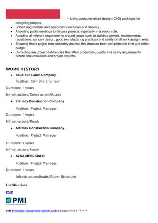  Using computer-aided design (CAD) packages for
designing projects.
 Scheduling material and equipment purchases and delivery.
 Attending public meetings to discuss projects, especially in a senior role.
 Adopting all relevant requirements around issues such as building permits, environmental
regulations, sanitary design, good manufacturing practices and safety on all work assignments.
 Ensuring that a project runs smoothly and that the structure been completed on time and within
budget.
 Correcting any project deficiencies that affect production, quality and safety requirements
before final evaluation and project reviews.
WORK HISTORY
 Saudi Bin Laden Company
Position: Civil Site Engineer
Duration: 2 years
Infrastructure/Construction/Roads
 Elarieny Construction Company
Position: Project Manager
Duration: 3 years
Infrastructure/Roads
 Alarmak Construction Company
Position: Project Manager
Duration: 4 years
Infrastructure/Roads
 AZDA MESCIOGLO
Position: Project Manager
Duration: 2 years
Infrastructure/Roads/Super Structure
Certifications
PMP
PMI Production Management Institute GmbH, License PMP 73#3554#
 
