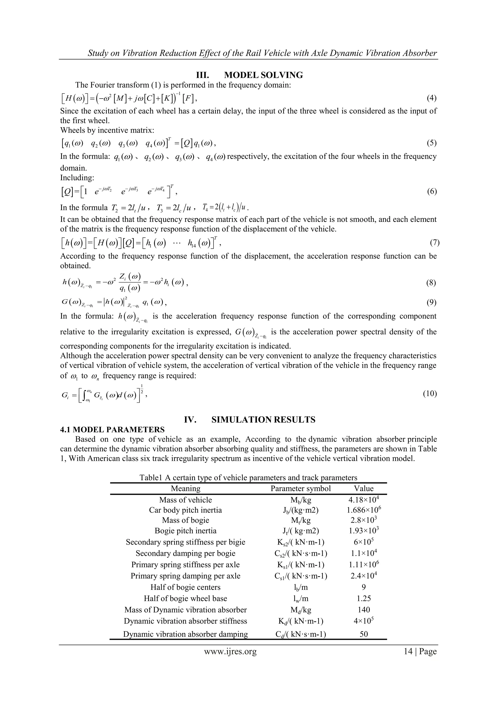 Study on Vibration Reduction Effect of the Rail Vehicle with Axle Dynamic Vibration Absorber
www.ijres.org 14 | Page
III. MODEL SOLVING
The Fourier transform (1) is performed in the frequency domain:
          
12
H M j C K F  

      , (4)
Since the excitation of each wheel has a certain delay, the input of the three wheel is considered as the input of
the first wheel.
Wheels by incentive matrix:
   1 2 3 4 1( ) ( ) ( ) ( ) ( )
T
q q q q Q q     , (5)
In the formula: 1 ( )q  、 2 ( )q  、 3 ( )q  、 4 ( )q  respectively, the excitation of the four wheels in the frequency
domain.
Including:
  32 4
= 1
Tj Tj T j T
Q e e e  
   , (6)
In the formula 2 2 tT l u ， 3 2 cT l u ，  4 2 t cT l l u  .
It can be obtained that the frequency response matrix of each part of the vehicle is not smooth, and each element
of the matrix is the frequency response function of the displacement of the vehicle.
         1 14=
T
h H Q h h              , (7)
According to the frequency response function of the displacement, the acceleration response function can be
obtained.
 
 
 
 1
2 2
1
i
i
iZ q
Z
h h
q

   

    , (8)
     1 1
2
1i i
Z q Z q
G h q   
  , (9)
In the formula:   1iZ q
h   is the acceleration frequency response function of the corresponding component
relative to the irregularity excitation is expressed,   1iZ q
G   is the acceleration power spectral density of the
corresponding components for the irregularity excitation is indicated.
Although the acceleration power spectral density can be very convenient to analyze the frequency characteristics
of vertical vibration of vehicle system, the acceleration of vertical vibration of the vehicle in the frequency range
of 1 to n frequency range is required:
   1
1
2n
ii zG G d


  
   
, (10)
IV. SIMULATION RESULTS
4.1 MODEL PARAMETERS
Based on one type of vehicle as an example, According to the dynamic vibration absorber principle
can determine the dynamic vibration absorber absorbing quality and stiffness, the parameters are shown in Table
1, With American class six track irregularity spectrum as incentive of the vehicle vertical vibration model.
Table1 A certain type of vehicle parameters and track parameters
Meaning Parameter symbol Value
Mass of vehicle Mb/kg 4.18×104
Car body pitch inertia Jb/(kg·m2) 1.686×106
Mass of bogie Mt/kg 2.8×103
Bogie pitch inertia Jt/( kg·m2) 1.93×103
Secondary spring stiffness per bigie Ks2/( kN·m-1) 6×105
Secondary damping per bogie Cs2/( kN·s·m-1) 1.1×104
Primary spring stiffness per axle Ks1/( kN·m-1) 1.11×106
Primary spring damping per axle Cs1/( kN·s·m-1) 2.4×104
Half of bogie centers lb/m 9
Half of bogie wheel base lw/m 1.25
Mass of Dynamic vibration absorber Md/kg 140
Dynamic vibration absorber stiffness Kd/( kN·m-1) 4×105
Dynamic vibration absorber damping Cd/( kN·s·m-1) 50
 