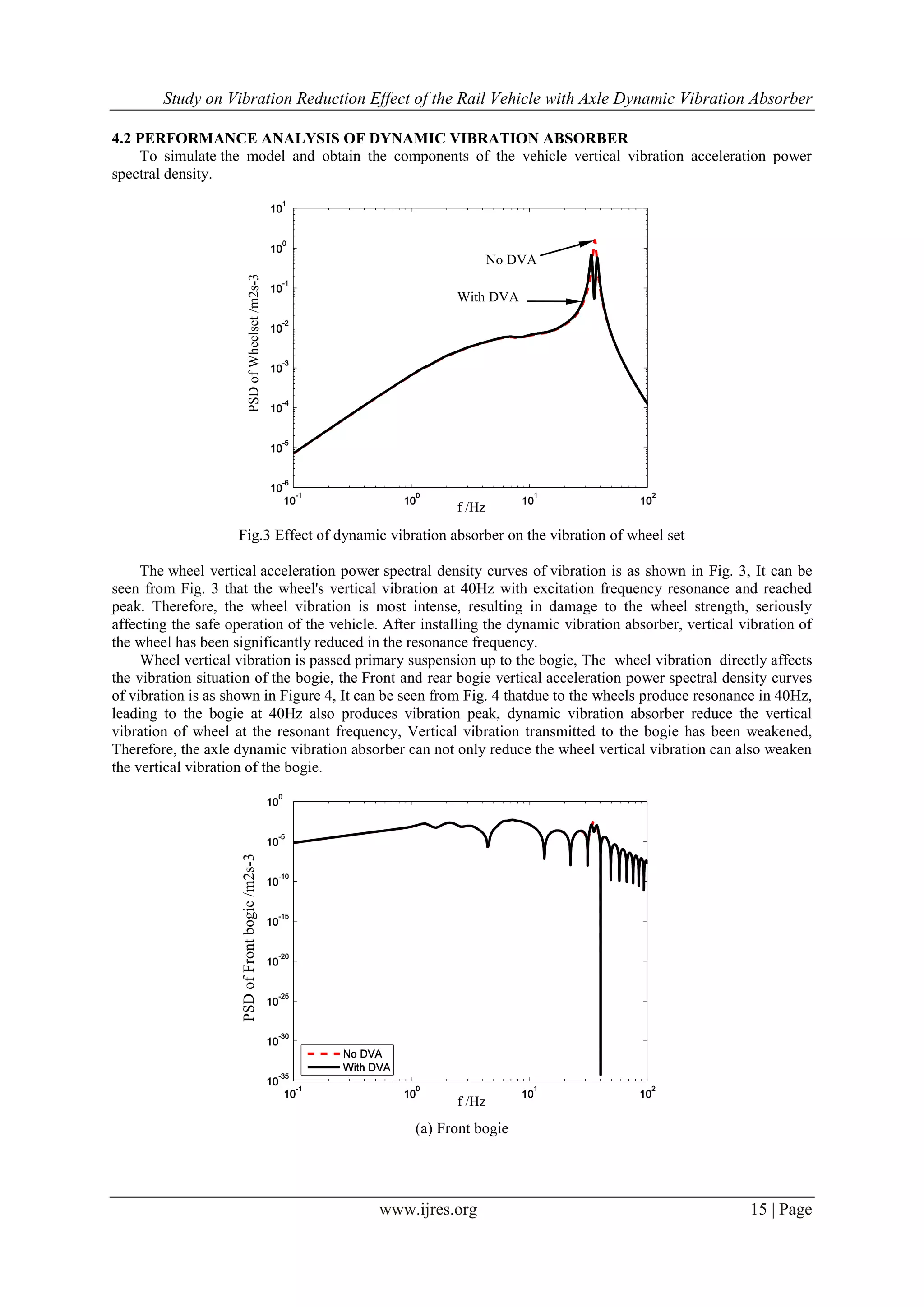 Study on Vibration Reduction Effect of the Rail Vehicle with Axle Dynamic Vibration Absorber
www.ijres.org 15 | Page
4.2 PERFORMANCE ANALYSIS OF DYNAMIC VIBRATION ABSORBER
To simulate the model and obtain the components of the vehicle vertical vibration acceleration power
spectral density.
Fig.3 Effect of dynamic vibration absorber on the vibration of wheel set
The wheel vertical acceleration power spectral density curves of vibration is as shown in Fig. 3, It can be
seen from Fig. 3 that the wheel's vertical vibration at 40Hz with excitation frequency resonance and reached
peak. Therefore, the wheel vibration is most intense, resulting in damage to the wheel strength, seriously
affecting the safe operation of the vehicle. After installing the dynamic vibration absorber, vertical vibration of
the wheel has been significantly reduced in the resonance frequency.
Wheel vertical vibration is passed primary suspension up to the bogie, The wheel vibration directly affects
the vibration situation of the bogie, the Front and rear bogie vertical acceleration power spectral density curves
of vibration is as shown in Figure 4, It can be seen from Fig. 4 thatdue to the wheels produce resonance in 40Hz,
leading to the bogie at 40Hz also produces vibration peak, dynamic vibration absorber reduce the vertical
vibration of wheel at the resonant frequency, Vertical vibration transmitted to the bogie has been weakened,
Therefore, the axle dynamic vibration absorber can not only reduce the wheel vertical vibration can also weaken
the vertical vibration of the bogie.
(a) Front bogie
PSDofFrontbogie/m2s-3
f /Hz
f /Hz
PSDofWheelset/m2s-3 No DVA
With DVA
 