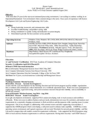 Deatra Lopez
Cell: 240-643-8011 email: deatralo@aol.com
Active TS/SCI w/CI Poly Clearance updated August 2016
Objective:
With more than 29 years in the top-secret automated processing environment, I am seeking to continue working in an
Operational/Sustainment Test environment where constant change is the norm. I have years of experience with System
Development Life Cycle and System Engineering Life Cycles.
Qualities:
 Strong leadership, teamwork, and communication skills
 Excellent troubleshooting and problem solving skills
 Strong commitment to quality testing and dedication to system integrity
 Determined to provide the best customer service possible
Operating Systems Windows Vista, Windows XP, UNIX, DOS, MVS,VM, ORACLE,Microsoft
Products, Linux
Software ArcGIS, ArcView,ESRI, ENVI, Remote View, Imagine, Image Scout, Socet Set,
Socet GXP, Microsoft Office Suite, BMC Documentum, Adobe Photoshop,
Framemaker, ClearQuest,Remedy, SQLplus (query), Tivoli, HP Openview,
JIRA,SQL Developer, MATLab, Ozone Widget Framework (OWF), JAMA
Hardware Map Printers, Client Servers,PC’s and Secure Fax, Peripherals,
Encryption/Decryption Devices, Scanners
Education:
A+ and Network+ Certification 2014 Train Academy of Computer Education
Security+ Certification April 2014 PhoenixTS
40 hours CISSP classroom instruction
B.S. in Information Management Systems from UMUC May 2007
A.A. Computer Information Systems from Strayer University 1992
A.A. Computer Operations from the Community College of the Air Force 1989
Air Force for 13 years, received numerous Leadership and Management classes
Experience:
Northrup Grumman Mission Systems
08/22/2016 – Present Systems Test Engineer 2
Assists with life cycle development for the Planning Decision and Aid System program used by multiple organizations
that co-ordinate and communicate critical information on a worldwide operational basis. Writes test cases,participates in
engineering meetings, regression testing, and system assurance measures that provide reliability and accountability to
SPAWAR customer,
General Dynamics Mission Systems, Aug 2014 – Aug 2016
08/05/2014 – Present Senior TestEngineer
In an agile development environment, supported NGA analysts developing tools to track resources and workflows
efficiently. Writes test cases to address business and user needs, demonstrates test cases for customers, and analyzes user
requirements in a constantly changing environment to flesh out defects and discrepancies while reporting issues to senior
management. One of my strengths is collaborating with customer testers and other engineering team members. I
supported the AMDR program which is developing a subsystem used to enhance radar capability. AMDR has a Linux
operating system environment and I gained experience with test tools Wireshark for network packet reliability and Mat
Lab used to compare data with models created for requirement verification. I also supported the MAAS program using
JIRA to track and trace business requirements to software requirements. Having taken Security+ and CISSP classes,I
 