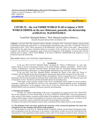 American Journal of Multidisciplinary Research & Development (AJMRD)
Volume 3, Issue 01 (January- 2021), PP 13-27
ISSN: 2360-821X
www.ajmrd.com
Multidisciplinary Journal www.ajmrd.com Page | 13
Research Paper Open Access
COVID 19- - the real THIRD WORLD WAR to impose a NEW
WORLD ORDER on the new Holocaust, genocide, the dictatorship
of DIGITAL MAFIOTISMUS
1
Lord Prof. Momtchil Dobrev, 2
Prof. Mariola Garibova-Dobreva,
Scientific Research Institute Dobrev & Halachev JSC.
Abstract: Lord prof PhD PhD Momtchil Dobrev-Halachev developed 2010 “Financially banking resource-based
technological mafia-driven materialism” as a based principle materialismus since more than 17 century.08 “Theory of
generating of crises”, 2010 “Theory and praxice of the Mafiotismus ”and 2001“ Theory of the mafia ”. Based on these
three theories this paper draws conclusions based on an analysis of the occurrence, the causes of the coronavirus
epidemic and analyzes the consequences, goals, results and consequences of the pandemic on and the plan with the
ultimate goal to impose a NEW World ORDER, in the form of DIGITAL MAFIOTISM with elements of a new
Holocaust, genocide, dictatorship.
Key words: Pandemic, New World Order, Digital Mafiotismus
I. Introduction
In the year 2010 Lord Prof. Momtchil Dobrev developed the „Theory of Mafiotismus‟ as a new state
niveaou based on private and personal interests of the prime-minister, ministers, government .. Based on this
“Theory of Mafiotismus” Lord Prof. Momtchil Dobrev developed 2010 the “Financially banking resource-based
technological mafia-driven materialism” as a based principle materialismus since more than 17 century.
In the year 2001 Lord Prof. Momtchil DObrev developed the Theory of the mafia and Theory of
corruption. All the both theories has been developed by analyzing the mafia and the corruption all over the world. .
In the year 2008 Lord Prof. Momtchil Dobrev developed the "Theory of generating crises". The theory of
generating crises has been developed by analyzing all the relationships between countries, and lysing the causes and
consequences of crises. The theory examines all possible options for generating crises.
In this paper a legal, economic, analysis of the crown virus pandemic and its impact on various countries,
economies, societies, are described the activities of the representative "Financial Banking resource technological
mafia-driven Materialism" in this pandemic, which aims to of the New World Order in the form of DIGITAL
MAFIOTISMUS with nom elements of Holocaust, genocide and dictatorship.
1.1 Introduce the Problem
In reality, for a proper understanding of the Crown virus pandemic as a species and of a New Third World
War for the imposition of a New World Order in the form of DIGITAL MAFIOTISM, a full and comprehensive
study, analysis of the situation, economies and the impact of the pandemic on them, analysis of the different types of
societies and the impact on them of the pandemic on societies, social systems, on health systems. An analysis of the
pandemic, its occurrence, causes, preliminary actions and various programs must be made.
An analysis of the goals of this pandemic must be made, considering all the complex facts for its development.
1.2. The disclosure of the real causes, goals for the occurrence of the coronavirus pandemic, the causes and
consequences for the economies and societies of this pandemic.
1.3. The developed by Lord Prof. Dr. Momchil Dobrev Financially banking resource-based technological mafia-
driven materialism covers the real process in all countries, in the nation, in states, all over the world and how the
representatives of this materialism actually perform actions solely for the purpose of profit for them, and losses to
 