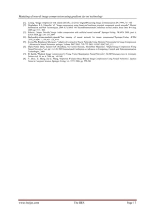 Modeling of neural image compression using gradient decent technology
www.theijes.com The IJES Page 17
[1]. J.Jiang, “Image compression with neural networks: A survey”.Signal Processing: Image Communication 14 (1999), 737-760
[2]. Moghadam, R.A. Eslamifar, M. “Image compression using linear and nonlinear principal component neural networks” .Digital
Information and Web Technologies, 2009. ICADIWT „09. Second International Conference on the London, Issue Date: 4-6 Aug.
2009, pp: 855 – 860.
[3]. Palocio, Crespo, Novelle,”image /video compression with artificial neural network”.Springer-Verlag, IWANN 2009, part ii,
LNCS 5518, pp: 330- 337.2009
[4]. Bodyanskiy,grimm,mashtalir,vinarski,”fast training of neural network for image compression”.Springer-Verlag ,ICDM
2010,LNAI 6171, PP;165- 173,2010.
[5]. Liying Ma, Khashayar Khorasani,” Adaptive Constructive Neural Networks Using Hermite Polynomials for Image Compression
“,Advances in Neural Networks, springer, Volume 3497/2005, 713-722, DOI: 10.1007/11427445_115
[6]. Dipta Pratim Dutta, Samrat Deb Choudhury, Md Anwar Hussain, Swanirbhar Majumder, "Digital Image Compression Using
Neural Networks," act, pp.116-120, 2009 International Conference on Advances in Computing, Control, and Telecommunication
Technologies, 2009
[7]. B. Karlik, “Medical Image Compression by Using Vector Quantization Neural Network”, ACAD Sciences press in Computer
Science,vol. 16, no. 4, 2006 pp., 341-348.
[8]. Y. Zhou., C. Zhang, and Z. Zhang, “Improved Variance-Based Fractal Image Compression Using Neural Networks”, Lecture
Notes in Computer Science, Springer-Verlag, vol. 3972, 2006, pp. 575-580
 