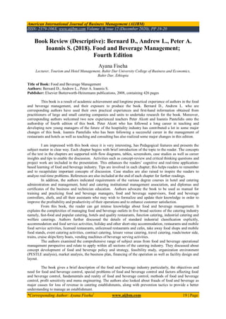 American International Journal of Business Management (AIJBM)
ISSN- 2379-106X, www.aijbm.com Volume 3, Issue 12 (December 2020), PP 19-20
*Corresponding Author: Ayana Fiseha1
www.aijbm.com 19 | Page
Book Review (Descriptive): Bernard D., Andrew L., Peter A.
Ioannis S. (2018). Food and Beverage Management;
Fourth Edition
Ayana Fiseha
Lecturer, Tourism and Hotel Management, Bahir Dar University College of Business and Economics,
Bahir Dar, Ethiopia
Title of Book: Food and Beverage Management
Authors: Bernard D., Andrew L., Peter A. Ioannis S.
Publisher: Elsevier Butterworth-Heinemann publications, 2008, containing 426 pages
This book is a result of academic achievement and longtime practical experience of authors in the food
and beverage management, and their exposure to produce the book. Bernard D., Andrew L. who are
corresponding authors have used their own practical experiences and ﬁrst-hand information obtained from
practitioners of large and small catering companies and units to undertake research for the book. Moreover,
corresponding authors welcomed two new experienced teachers Peter Alcott and Ioannis Pantelidis onto the
authorship of fourth edition of this book. Peter Alcott who has followed a long career in teaching and
developing new young managers of the future of the hospitality industry has contributed a lot in some major
changes of this book. Ioannis Pantelidis who has been following a successful career in the management of
restaurants and hotels as well as teaching and consulting has also realized some major changes in this edition.
I am impressed with this book since it is very interesting, has Pedagogical features and presents the
subject matter in clear way. Each chapter begins with brief introduction of the topic to the reader. The concepts
of the text in the chapters are supported with flow diagrams, tables, screenshots, case studies as well as career
insights and tips to enable the discussion. Activities such as concept-review and critical thinking questions and
project work are included in the presentation. This enhances the readers’ cognitive and real-time application-
based learning of food and beverage industry. Tips are involved in each chapter; this helps readers to remember
and to recapitulate important concepts of discussion. Case studies are also raised to inspire the readers to
analyze real-time problems. References are also included at the end of each chapter for further readings.
In addition, the authors indicated requirements of the various degree courses in hotel and catering
administration and management, hotel and catering institutional management association, and diplomas and
certiﬁcates of the business and technician education. Authors advocate the book to be used as manual for
training and practicing food and beverage managers, food and beverage supervisors, food and beverage
controllers, chefs, and all their assistants who may wish to formalize and update their knowledge in order to
improve the profitability and productivity of their operations and to enhance customer satisfaction.
From this book, the reader can get intense knowledge about food and beverage management. It
explains the complexities of managing food and beverage outlets in ﬁve broad sections of the catering industry
namely, fast-food and popular catering, hotels and quality restaurants, function catering, industrial catering and
welfare caterings. Authors further discussed the details of standard industrial classiﬁcation explicitly,
accommodation and food service activities, holiday and other short-stay accommodation, restaurants and mobile
food service activities, licensed restaurants, unlicensed restaurants and cafes, take away food shops and mobile
food stands, event catering activities, contract catering, leisure venue catering, travel catering, roads/motor side,
trains, cruise ships/ferry boats, vending machines of beverage serving activities.
The authors examined the comprehensive range of subject areas from food and beverage operational
management perspective and relate to apply within all sections of the catering industry. They discussed about
concept development of food and beverage policy and strategy, feasibility study, organization environment
(PESTLE analysis), market analysis, the business plan, financing of the operation as well as facility design and
layout.
The book gives a brief description of the food and beverage industry particularly, the objectives and
need for food and beverage control, special problems of food and beverage control and factors affecting food
and beverage control, fundamentals and reality of food and beverage control, methods of food and beverage
control, profit sensitivity and menu engineering. The authors also looked about frauds of food and beverage as
major causes for loss of revenue in catering establishments, along with prevention tactics to provide a better
understanding to manage an establishment.
 
