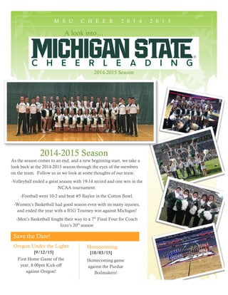 M S U C H E E R 2 0 1 4 - 2 0 1 5
Save the Date!
A look into…
2014-2015 Season
2014-2015 Season
Oregon Under the Lights
[9/12/15]
Homecoming
[10/03/15]
Homecoming game
against the Purdue
Boilmakers!
First Home Game of the
year, 8:00pm Kick-off
against Oregon!
As the season comes to an end, and a new beginning start, we take a
look back at the 2014-2015 season through the eyes of the members
on the team. Follow us as we look at some thoughts of our team.
-Volleyball ended a great season with 19-14 record and one win in the
NCAA tournament.
-Football went 10-2 and beat #5 Baylor in the Cotton Bowl.
-Women’s Basketball had good season even with its many injuries,
and ended the year with a B1G Tourney win against Michigan!
-Men’s Basketball fought their way to a 7th
Final Four for Coach
Izzo’s 20th
season
 