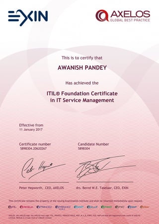 This is to certify that
AWANISH PANDEY
Has achieved the
ITIL® Foundation Certificate
in IT Service Management
Effective from
11 January 2017
Certificate number Candidate Number
5898304.20620267 5898304
Peter Hepworth, CEO, AXELOS drs. Bernd W.E. Taselaar, CEO, EXIN
This certificate remains the property of the issuing Examination Institute and shall be returned immediately upon request.
AXELOS, the AXELOS logo, the AXELOS swirl logo, ITIL, PRINCE2, PRINCE2 AGILE, MSP, M_o_R, P3M3, P3O, MoP and MoV are registered trade marks of AXELOS
Limited. RESILIA is a trade mark of AXELOS Limited.
 
