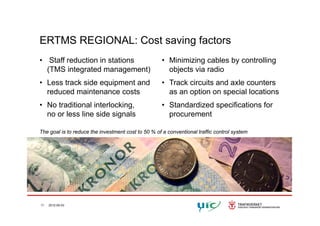 ERTMS REGIONAL: Cost saving factors
• Staff reduction in stations • Minimizing cables by controllingStaff reduction in stations
(TMS integrated management)
• Less track side equipment and
Minimizing cables by controlling
objects via radio
• Track circuits and axle counters
reduced maintenance costs
• No traditional interlocking,
no or less line side signals
as an option on special locations
• Standardized specifications for
procurementno or less line side signals procurement
The goal is to reduce the investment cost to 50 % of a conventional traffic control system
11 2012-05-03
 
