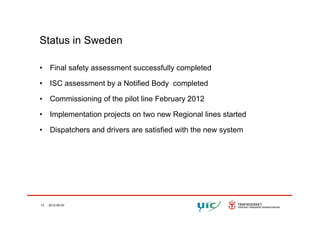 Status in Sweden
• Final safety assessment successfully completed
• ISC assessment by a Notified Body completedy y p
• Commissioning of the pilot line February 2012
Implementation projects on two new Regional lines started• Implementation projects on two new Regional lines started
• Dispatchers and drivers are satisfied with the new system
13 2012-05-03
 