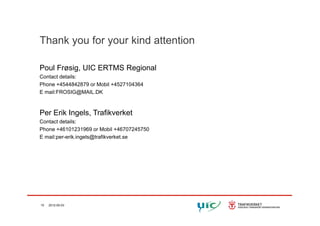 Thank you for your kind attention
Poul Frøsig, UIC ERTMS Regional
Contact details:
Phone +4544842879 or Mobil +4527104364
E mail:FROSIG@MAIL.DK
Per Erik Ingels TrafikverketPer Erik Ingels, Trafikverket
Contact details:
Phone +46101231969 or Mobil +46707245750
E mail:per-erik.ingels@trafikverket.seE mail:per erik.ingels@trafikverket.se
15 2012-05-03
 