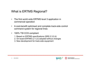 What is ERTMS Regional?
• The first world wide ERTMS level 3 application in
commercial operation
• A cost-benefit optimised and complete track-side control
command system for regional lines
• 100% TSI CCS compliant
1. Based on ERTMS specifications (SRS 2.3.0 d)
2. On board ERTMS (L1-L3) adopted without changes2. On board ERTMS (L1 L3) adopted without changes
3. New development for track-side equipment
2 2012-05-03
 