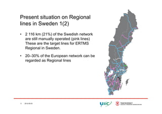 Present situation on RegionalPresent situation on Regional
lines in Sweden 1(2)
• 2 116 km (21%) of the Swedish network
are still manually operated (pink lines)
These are the target lines for ERTMSThese are the target lines for ERTMS
Regional in Sweden.
• 20–30% of the European network can be20 30% of the European network can be
regarded as Regional lines
5 2012-05-03
 